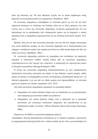 10
μέσα της δεκαετίας του ’90 στην Βασιλική Αγγλία, και το πρώτο παράδειγμα αυτής
αφορούσε τη συνεργασία μεταξύ των εργαζομένων. (Smallbone, 2001)
Οι κοινωνικές επιχειρήσεις αναδείχθηκαν τα τελευταία χρόνια ως ένα νέο και πολύ
σημαντικό φαινόμενο σε ολόκληρη την Ευρώπη, αλλά και σε άλλες ηπείρους, και είναι
γεγονός πως η έννοια της κοινωνικής επιχείρησης γενικότερα χρησιμοποιείται όλο και
περισσότερο για να προσδιορίσει έναν «διαφορετικό τρόπο» για το επιχειρείν, ο οποίος
προκύπτει όταν οι επιχειρήσεις δημιουργούνται για την επιδίωξη κοινωνικών σκοπών (Ε.Ε.
2013).
Ωστόσο, όπως για τον όρο κοινωνική οικονομία, έτσι και εδώ δεν υπάρχει παγκοσμίως
ένας κοινά αποδεκτός ορισμός για την κοινωνική επιχείρηση και οι διαφοροποιήσεις που
υπάρχουν εντοπίζονται κυρίως στην έμφαση που δίνεται σε κάθε ορισμό παρά στην ίδια την
ουσία της έννοιας (Smallbone , 2001).
Οι κοινωνικές επιχειρήσεις ορίζονται ως επιχειρήσεις που συνδυάζουν την παραγωγή
ατομικών ή συλλογικών αγαθών. Επειδή πολλές από τις κοινωνικές επιχειρήσεις
«δραστηριοποιούνται στην παροχή νέων υπηρεσιών, η απασχόληση που δημιουργείται μπορεί
να θεωρηθεί επιπρόσθετη» (Borzaga & Santuari, 1998).
Η έννοια της κοινωνικής επιχείρησης αλληλεπικαλύπτεται με τους παραδοσιακούς
οργανισμούς κοινωνικής οικονομίας και μπορεί να έχει διάφορες νομικές μορφές, καθώς
μπορεί να επιλέξει να καταχωρηθεί ως ένωση, συνεταιρισμός, φιλανθρωπικό ίδρυμα κτλ., ως
ιδιωτική επιχείρηση, ή με μια από τις ειδικές μορφές που δημιουργήθηκαν τα τελευταία
χρόνια στο πλαίσιο των εθνικών νομοθεσιών. (Ε.Ε. 2013)
Δύο τύποι κοινωνικών επιχειρήσεων ξεχωρίζουν σε ευρωπαϊκό επίπεδο :
 Επιχειρήσεις των οποίων βασικός στόχος είναι η ενσωμάτωση των μη προνομιούχων
στην παραγωγή μη κοινοτικών αγαθών και προϊόντων
 Επιχειρήσεις των οποίων βασικός στόχος είναι η παραγωγή και η προσφορά
κοινωνικών και γενικότερα συλλογικών υπηρεσιών, που απευθύνονται σε μια
πληθυσμιακή ομάδα, κοινότητα (Εθνικό Θεματικό Δίκτυο Κοινωνικής Οικονομίας,
2005).
Σύμφωνα με τον ΟΟΣΑ, ως κοινωνική επιχείρηση ορίζεται :
«οποιαδήποτε ιδιωτική δραστηριότητα συνδεδεμένη με το δημόσιο συμφέρον, οργανωμένη
με επιχειρηματική στρατηγική αλλά που ο κύριος σκοπός της δεν είναι η μεγιστοποίηση του
 