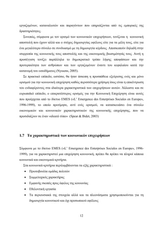 12
εργαζομένων, καταναλωτών και παραγόντων που επηρεάζονται από τις εμπορικές της
δραστηριότητες.
Συνεπώς, σύμφωνα με τον ορισμό των κοινωνικών επιχειρήσεων, τονίζεται η κοινωνική
αποστολή που έχουν αλλά και ο στόχος δημιουργίας οφέλους είτε για τα μέλη τους, είτε για
ένα μεγαλύτερο σύνολο σε συνδυασμό με τη δημιουργία κέρδους. Αποσκοπούν δηλαδή στην
ισορροπία της κοινωνικής τους αποστολής και της οικονομικής βιωσιμότητάς τους. Αυτή η
προσέγγιση τονίζει παράλληλα το δημοκρατικό τρόπο λήψης αποφάσεων και την
προτεραιότητα των ανθρώπων και των εργαζομένων έναντι του κεφαλαίου κατά την
κατανομή του εισοδήματος (Nyssens, 2005).
Σε πρακτικό επίπεδο, ωστόσο, θα ήταν άσκοπη η προσπάθεια εξεύρεσης ενός και μόνο
ορισμού για την κοινωνική επιχείρηση καθώς περισσότερο χρήσιμη ίσως είναι η επικέντρωση
του ενδιαφέροντος στα ιδιαίτερα χαρακτηριστικά των επιχειρήσεων αυτών. Άλλωστε και σε
ευρωπαϊκό επίπεδο, ο επικρατέστερος ορισμός για την Κοινωνική Επιχείρηση είναι αυτός
που προέρχεται από το δίκτυο EMES («L’ Emergence des Enterprises Sociales en Europe»,
1996-1999), το οποίο προτίμησε, αντί ενός ορισμού, να κατασκευάσει ένα σύνολο
οικονομικών και κοινωνικών χαρακτηριστικών της κοινωνικής επιχείρησης, που να
προσιδιάζουν σε έναν «ιδεατό τύπο» (Spear & Bidet, 2003)
1.7 Τα χαρακτηριστικά των κοινωνικών επιχειρήσεων
Σύμφωνα με το δίκτυο EMES («L’ Emergence des Enterprises Sociales en Europe», 1996-
1999), για να χαρακτηριστεί μια επιχείρηση κοινωνική, πρέπει θα πρέπει να πληροί κάποια
κοινωνικά και οικονομικά κριτήρια.
Στα κοινωνικά κριτήρια περιλαμβάνονται τα εξής χαρακτηριστικά :
 Πρωτοβουλία ομάδας πολιτών
 Συμμετοχικός χαρακτήρας
 Εμφανής σκοπός προς όφελος της κοινωνίας
 Εθελοντική εργασία
 Τα περιουσιακά της στοιχεία αλλά και τα πλεονάσματα χρησιμοποιούνται για τη
δημιουργία κοινοτικού και όχι προσωπικού οφέλους
 
