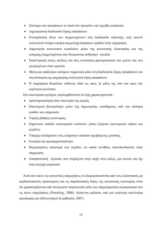 13
 Σύστημα των αποφάσεων το οποίο δεν προκρίνει την αμοιβή κεφαλαίου
 Δημοκρατική διαδικασία λήψης αποφάσεων
 Ενσωμάτωση όλων των συμμετεχόντων στη διαδικασία επίτευξης ενός κοινού
κοινωνικού στόχου-υψηλή συμμετοχή διαφόρων ομάδων στην επιχείρηση
 Δημιουργία κοινωνικού κεφαλαίου μέσω της κοινωνικής ιδιοκτησίας και της
ανάμιξης συμμετεχόντων που θεωρούνται άνθρωποι –κλειδιά
 Επικέντρωση στους πελάτες και στις κοινότητες-προτεραιότητα των μελών και των
εργαζομένων στην εργασία
 Μέλη και υπάλληλοι κατέχουν σημαντικό ρόλο στη διαδικασία λήψης αποφάσεων και
στη διοίκηση της επιχείρησης-συλλογική λήψη αποφάσεων
 Η επιχείρηση θεωρείται υπόλογη τόσο ως προς τα μέλη της όσο και προς την
ευρύτερη κοινότητα
Στα οικονομικά κριτήρια, περιλαμβάνονται τα εξής χαρακτηριστικά :
 Δραστηριοποίηση στην οικονομία της αγοράς
 Οικονομική βιωσιμότητα μέσω της δημιουργίας εισοδήματος από την πώληση
αγαθών και υπηρεσιών
 Υψηλός βαθμός αυτονομίας
 Σημαντικό επίπεδο οικονομικού κινδύνου- ρίσκο (εύρεση οικονομικών πόρων και
κερδών)
 Ύπαρξη τουλάχιστον ενός ελάχιστου επιπέδου αμειβόμενης εργασίας
 Ευελιξία και προσαρμοστικότητα
 Περιορισμένη κατανομή των κερδών, τα οποία συνήθως επανεπενδύονται στην
επιχείρηση
 Αποφασιστική εξουσία, που στηρίζεται στην αρχή «ένα μέλος, μια φωνή» και όχι
στην κατοχή κεφαλαίου
Αυτό που κάνει τις κοινωνικές επιχειρήσεις να διαφοροποιούνται από τους κλασσικούς μη
κερδοσκοπικούς οργανισμούς και τις παραδοσιακές δομές της κοινωνικής οικονομίας είναι
ότι χαρακτηρίζονται από διευρυμένο παραγωγικό ρόλο και επιχειρηματική συμπεριφορά που
τις κάνει επιχειρήσεις (Πατσέλης, 2008). Διέπονται μάλιστα, από μια ευρύτερη κουλτούρα
προσφοράς και εθελοντισμού (Leadbeater, 2007).
 
