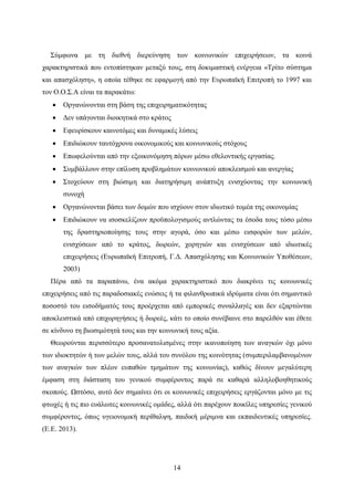 14
Σύμφωνα με τη διεθνή διερεύνηση των κοινωνικών επιχειρήσεων, τα κοινά
χαρακτηριστικά που εντοπίστηκαν μεταξύ τους, στη δοκιμαστική ενέργεια «Τρίτο σύστημα
και απασχόληση», η οποία τέθηκε σε εφαρμογή από την Ευρωπαϊκή Επιτροπή το 1997 και
τον Ο.Ο.Σ.Α είναι τα παρακάτω:
 Οργανώνονται στη βάση της επιχειρηματικότητας
 Δεν υπάγονται διοικητικά στο κράτος
 Εφευρίσκουν καινοτόμες και δυναμικές λύσεις
 Επιδιώκουν ταυτόχρονα οικονομικούς και κοινωνικούς στόχους
 Επωφελούνται από την εξοικονόμηση πόρων μέσω εθελοντικής εργασίας.
 Συμβάλλουν στην επίλυση προβλημάτων κοινωνικού αποκλεισμού και ανεργίας
 Στοχεύουν στη βιώσιμη και διατηρήσιμη ανάπτυξη ενισχύοντας την κοινωνική
συνοχή
 Οργανώνονται βάσει των δομών που ισχύουν στον ιδιωτικό τομέα της οικονομίας
 Επιδιώκουν να ισοσκελίζουν προϋπολογισμούς αντλώντας τα έσοδα τους τόσο μέσω
της δραστηριοποίησης τους στην αγορά, όσο και μέσω εισφορών των μελών,
ενισχύσεων από το κράτος, δωρεών, χορηγιών και ενισχύσεων από ιδιωτικές
επιχειρήσεις (Ευρωπαϊκή Επιτροπή, Γ.Δ. Απασχόλησης και Κοινωνικών Υποθέσεων,
2003)
Πέρα από τα παραπάνω, ένα ακόμα χαρακτηριστικό που διακρίνει τις κοινωνικές
επιχειρήσεις από τις παραδοσιακές ενώσεις ή τα φιλανθρωπικά ιδρύματα είναι ότι σημαντικό
ποσοστό του εισοδήματός τους προέρχεται από εμπορικές συναλλαγές και δεν εξαρτώνται
αποκλειστικά από επιχορηγήσεις ή δωρεές, κάτι το οποίο συνέβαινε στο παρελθόν και έθετε
σε κίνδυνο τη βιωσιμότητά τους και την κοινωνική τους αξία.
Θεωρούνται περισσότερο προσανατολισμένες στην ικανοποίηση των αναγκών όχι μόνο
των ιδιοκτητών ή των μελών τους, αλλά του συνόλου της κοινότητας (συμπεριλαμβανομένων
των αναγκών των πλέον ευπαθών τμημάτων της κοινωνίας), καθώς δίνουν μεγαλύτερη
έμφαση στη διάσταση του γενικού συμφέροντος παρά σε καθαρά αλληλοβοηθητικούς
σκοπούς. Ωστόσο, αυτό δεν σημαίνει ότι οι κοινωνικές επιχειρήσεις εργάζονται μόνο με τις
φτωχές ή τις πιο ευάλωτες κοινωνικές ομάδες, αλλά ότι παρέχουν ποικίλες υπηρεσίες γενικού
συμφέροντος, όπως υγειονομική περίθαλψη, παιδική μέριμνα και εκπαιδευτικές υπηρεσίες.
(Ε.Ε. 2013).
 