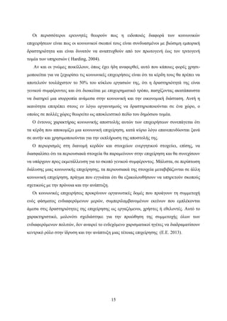15
Οι περισσότεροι ερευνητές θεωρούν πως η ειδοποιός διαφορά των κοινωνικών
επιχειρήσεων είναι πως οι κοινωνικοί σκοποί τους είναι συνδυασμένοι με βιώσιμη εμπορική
δραστηριότητα και είναι δυνατόν να αναπτυχθούν από τον πρωτογενή έως τον τριτογενή
τομέα των υπηρεσιών ( Harding, 2004).
Αν και οι γνώμες ποικίλλουν, όπως έχει ήδη αναφερθεί, αυτό που κάποιες φορές χρησι-
μοποιείται για να ξεχωρίσει τις κοινωνικές επιχειρήσεις είναι ότι τα κέρδη τους θα πρέπει να
αποτελούν τουλάχιστον το 50% του κύκλου εργασιών της, ότι η δραστηριότητά της είναι
γενικού συμφέροντος και ότι διοικείται με επιχειρηματικό τρόπο, πασχίζοντας ακατάπαυστα
να διατηρεί μια ισορροπία ανάμεσα στην κοινωνική και την οικονομική διάσταση. Αυτή η
ικανότητα επιτρέπει στους εν λόγω οργανισμούς να δραστηριοποιούνται σε ένα χώρο, ο
οποίος σε πολλές χώρες θεωρείτο ως αποκλειστικό πεδίο του δημόσιου τομέα.
Ο έντονος χαρακτήρας κοινωνικής αποστολής αυτών των επιχειρήσεων συνεπάγεται ότι
τα κέρδη που αποκομίζει μια κοινωνική επιχείρηση, κατά κύριο λόγο επανεπενδύονται ξανά
σε αυτήν και χρησιμοποιούνται για την εκπλήρωση της αποστολής της.
Ο περιορισμός στη διανομή κερδών και στοιχείων ενεργητικού στοχεύει, επίσης, να
διασφαλίσει ότι τα περιουσιακά στοιχεία θα παραμείνουν στην επιχείρηση και θα συνεχίσουν
να υπάρχουν προς εκμετάλλευση για το σκοπό γενικού συμφέροντος. Μάλιστα, σε περίπτωση
διάλυσης μιας κοινωνικής επιχείρησης, τα περιουσιακά της στοιχεία μεταβιβάζονται σε άλλη
κοινωνική επιχείρηση, πράγμα που εγγυάται ότι θα εξακολουθήσουν να υπηρετούν σκοπούς
σχετικούς με την πρόνοια και την ανάπτυξη.
Οι κοινωνικές επιχειρήσεις προκρίνουν οργανωτικές δομές που προάγουν τη συμμετοχή
ενός φάσματος ενδιαφερόμενων μερών, συμπεριλαμβανομένων εκείνων που εμπλέκονται
άμεσα στις δραστηριότητες της επιχείρησης ως εργαζόμενοι, χρήστες ή εθελοντές. Αυτό το
χαρακτηριστικό, μολονότι σχεδιάστηκε για την προώθηση της συμμετοχής όλων των
ενδιαφερόμενων πολιτών, δεν αναιρεί το ενδεχόμενο χαρισματικοί ηγέτες να διαδραματίσουν
κεντρικό ρόλο στην ίδρυση και την ανάπτυξη μιας τέτοιας επιχείρησης (Ε.Ε. 2013).
 