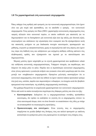 16
1.8 Τα χαρακτηριστικά ενός κοινωνικού επιχειρηματία
Όπως υπάρχει ένας αριθμός από ορισμούς για την κοινωνική επιχειρηματικότητα, έτσι έχουν
γίνει και μία σειρά από προσπάθειες για να αποδοθεί ο ορισμός του κοινωνικού
επιχειρηματία. Ένας ορισμός του Dees (2001) χαρακτηρίζει κοινωνικούς επιχειρηματίες τους
«φορείς αλλαγών στον κοινωνικό τομέα», οι οποίοι υιοθετούν μια αποστολή για να
δημιουργήσουν και να διατηρήσουν μία κοινωνική αξία (και όχι απλώς μία ιδιωτική αξία),
αναγνωρίζουν και επιδιώκουν την αξιοποίηση νέων ευκαιριών που θα εξυπηρετήσουν αυτή
την αποστολή, μετέχουν σε μια διαδικασία συνεχών καινοτομιών, προσαρμογών και
μάθησης, ενεργούν με αποφασιστικότητα, χωρίς να περιορίζονται από τους πόρους που έχουν
έως τώρα στη διάθεσή τους και εκδηλώνουν μια αυξημένη αίσθηση ευθύνης απέναντι στις
πληθυσμιακές ομάδες που εξυπηρετούν και σχετικά με τα αποτελέσματα που
δημιουργούνται.
Μερικές μελέτες έχουν ασχοληθεί με τα εγγενή χαρακτηριστικά που προβλέπουν ειδικά
την εκδήλωση κοινωνικής επιχειρηματικότητας. Υπάρχουν στοιχεία, για παράδειγμα, που
δείχνουν ότι παίζει ρόλο το φύλο. Παρόλο που οι περισσότεροι κοινωνικοί επιχειρηματίες
είναι γένους αρσενικού, η αναλογία ανδρών και γυναικών είναι πολύ μικρότερη από ότι είναι
μεταξύ των «συμβατικών» επιχειρηματιών. Ορισμένοι μελετητές υποστηρίζουν ότι οι
κοινωνικοί επιχειρηματίες είναι πολύ πιο πιθανό να έχουν υποστεί κάποιο προσωπικό τραύμα
στη ζωή τους, ωστόσο, παρόλο που παρουσιάζουν ενδιαφέρον, τα στοιχεία αυτά δεν βοηθούν
πραγματικά στην κατανόηση της αληθινής επιχειρηματικής ταυτότητας.
Πιο χρήσιμα θεωρούνται τα ψυχολογικά χαρακτηριστικά των κοινωνικών επιχειρηματιών.
Πέντε από αυτά τα οποία συνοψίζονται συχνότερα στις διάφορες μελέτες και είναι τα εξής:
 Καινοτομικότητα: Δεδομένου ότι η επιχειρηματικότητα συνήθως προϋποθέτει
καινοτομίες, δεν πρέπει να εκπλήσσει το γεγονός ότι οι επιχειρηματίες τείνουν να
είναι καινοτομικά άτομα, ώστε να είναι δυνατόν να αναπτύσσουν νέες ιδέες με στόχο
να ανταποκριθούν σε συγκεκριμένες προκλήσεις.
 Προσανατολισμός στα επιτεύγματα: Είναι γεγονός, πως οι επιχειρηματίες
στηρίζονται σε μεγάλο βαθμό στις δυνάμεις τους και πολλοί προτιμούν με απόλυτη
φυσικότητα να εργάζονται μόνοι τους προκειμένου να επιτύχουν τους στόχους τους.
 