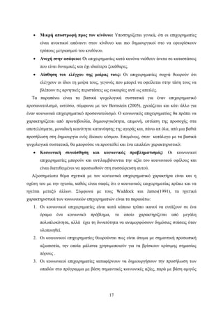 17
 Μικρή αποστροφή προς τον κίνδυνο: Υποστηρίζεται γενικά, ότι οι επιχειρηματίες
είναι ανεκτικοί απέναντι στον κίνδυνο και πιο δημιουργικοί στο να εφευρίσκουν
τρόπους μετριασμού του κινδύνου.
 Ανοχή στην ασάφεια: Οι επιχειρηματίες κατά κανόνα νιώθουν άνετα σε καταστάσεις
που είναι δυναμικές και όχι ιδιαίτερα ξεκάθαρες.
 Αίσθηση του ελέγχου της μοίρας τους: Οι επιχειρηματίες συχνά θεωρούν ότι
ελέγχουν οι ίδιοι τη μοίρα τους, γεγονός που μπορεί να οφείλεται στην τάση τους να
βλέπουν τις αρνητικές περιστάσεις ως ευκαιρίες αντί ως απειλές.
Τα παραπάνω είναι τα βασικά ψυχολογικά συστατικά για έναν επιχειρηματικό
προσανατολισμό, ωστόσο, σύμφωνα με τον Bornstein (2005), χρειάζεται και κάτι άλλο για
έναν κοινωνικά επιχειρηματικό προσανατολισμό. Ο κοινωνικός επιχειρηματίας θα πρέπει να
χαρακτηρίζεται από πρωτοβουλία, δημιουργικότητα, επιμονή, εστίαση της προσοχής στα
αποτελέσματα, μοναδική ικανότητα κατανόησης της αγοράς και, πάνω απ όλα, από μια βαθιά
προσήλωση στη δημιουργία ενός δίκαιου κόσμου. Επομένως, στον κατάλογο με τα βασικά
ψυχολογικά συστατικά, θα μπορούσε να προστεθεί και ένα επιπλέον χαρακτηριστικό:
 Κοινωνική συναίσθηση και κοινωνικός προβληματισμός: Οι κοινωνικοί
επιχειρηματίες μπορούν και αντιλαμβάνονται την αξία του κοινωνικού οφέλους και
είναι διατεθειμένοι να αφοσιωθούν στη συσσώρευση αυτού.
Αξιοσημείωτο θέμα σχετικά με τον κοινωνικά επιχειρηματικό χαρακτήρα είναι και η
σχέση του με την ηγεσία, καθώς είναι σαφές ότι ο κοινωνικός επιχειρηματίας πρέπει και να
ηγείται μεταξύ άλλων. Σύμφωνα με τους Waddock και James(1991), τα ηγετικά
χαρακτηριστικά των κοινωνικών επιχειρηματιών είναι τα παρακάτω:
1. Οι κοινωνικοί επιχειρηματίες είναι κατά κάποιο τρόπο ικανοί να εντάξουν σε ένα
όραμα ένα κοινωνικό πρόβλημα, το οποίο χαρακτηρίζεται από μεγάλη
πολυπλοκότητα, αλλά έχει τη δυνατότητα να αναμορφώσουν δημόσιες στάσεις όταν
υλοποιηθεί.
2. Οι κοινωνικοί επιχειρηματίες θεωρούνται πως είναι άτομα με σημαντική προσωπική
αξιοπιστία, την οποία μάλιστα χρησιμοποιούν για να βρίσκουν κρίσιμης σημασίας
πόρους .
3. Οι κοινωνικοί επιχειρηματίες καταφέρνουν να δημιουργήσουν την προσήλωση των
οπαδών στο πρόγραμμα με βάση σημαντικές κοινωνικές αξίες, παρά με βάση αμιγώς
 