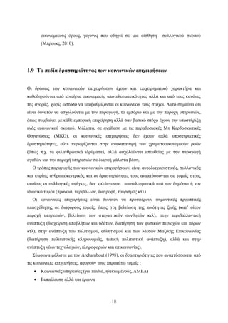 18
οικονομικούς όρους, γεγονός που οδηγεί σε μια αίσθηση συλλογικού σκοπού
(Μπρουκς, 2010).
1.9 Τα πεδία δραστηριότητας των κοινωνικών επιχειρήσεων
Οι δράσεις των κοινωνικών επιχειρήσεων έχουν και επιχειρηματικό χαρακτήρα και
καθοδηγούνται από κριτήρια οικονομικής αποτελεσματικότητας αλλά και από τους κανόνες
της αγοράς, χωρίς ωστόσο να υποβαθμίζονται οι κοινωνικοί τους στόχοι. Αυτό σημαίνει ότι
είναι δυνατόν να ασχολούνται με την παραγωγή, το εμπόριο και με την παροχή υπηρεσιών,
όπως συμβαίνει με κάθε εμπορική επιχείρηση αλλά σαν βασικό στόχο έχουν την υποστήριξη
ενός κοινωνικού σκοπού. Μάλιστα, σε αντίθεση με τις παραδοσιακές Μη Κερδοσκοπικές
Οργανώσεις (ΜΚΟ), οι κοινωνικές επιχειρήσεις δεν έχουν απλά υποστηρικτικές
δραστηριότητες, ούτε περιορίζονται στην ανακατανομή των χρηματοοικονομικών ροών
(όπως π.χ. τα φιλανθρωπικά ιδρύματα), αλλά ασχολούνται απευθείας με την παραγωγή
αγαθών και την παροχή υπηρεσιών σε διαρκή μάλιστα βάση.
Ο τρόπος παραγωγής των κοινωνικών επιχειρήσεων, είναι αυτοδιαχειριστικός, συλλογικός
και κυρίως ανθρωποκεντρικός και οι δραστηριότητες τους αναπτύσσονται σε τομείς στους
οποίους οι συλλογικές ανάγκες, δεν καλύπτονται αποτελεσματικά από τον δημόσιο ή τον
ιδιωτικό τομέα (πρόνοια, περιβάλλον, διατροφή, τουρισμός κτλ).
Οι κοινωνικές επιχειρήσεις είναι δυνατόν να προσφέρουν σημαντικές προοπτικές
απασχόλησης σε διάφορους τομείς, όπως στη βελτίωση της ποιότητας ζωής (κατ’ οίκον
παροχή υπηρεσιών, βελτίωση των στεγαστικών συνθηκών κτλ), στην περιβαλλοντική
ανάπτυξη (διαχείριση αποβλήτων και υδάτων, διατήρηση των φυσικών περιοχών και πόρων
κτλ), στην ανάπτυξη του πολιτισμού, αθλητισμού και των Μέσων Μαζικής Επικοινωνίας
(διατήρηση πολιτιστικής κληρονομιάς, τοπική πολιτιστική ανάπτυξη), αλλά και στην
ανάπτυξη νέων τεχνολογιών, πληροφοριών και επικοινωνίας).
Σύμφωνα μάλιστα με τον Archambout (1998), οι δραστηριότητες που αναπτύσσονται από
τις κοινωνικές επιχειρήσεις, αφορούν τους παρακάτω τομείς :
 Κοινωνικές υπηρεσίες (για παιδιά, ηλικιωμένους, ΑΜΕΑ)
 Εκπαίδευση αλλά και έρευνα
 