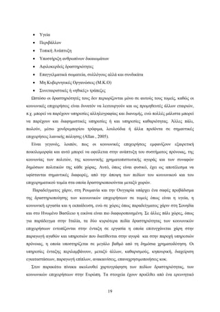 19
 Υγεία
 Περιβάλλον
 Τοπική Ανάπτυξη
 Υποστήριξη ανθρωπίνων δικαιωμάτων
 Αφιλοκερδείς δραστηριότητες
 Επαγγελματικά σωματεία, συλλόγους αλλά και συνδικάτα
 Μη Κυβερνητικές Οργανώσεις (Μ.Κ.Ο)
 Συνεταιριστικές ή «ηθικές» τράπεζες
Ωστόσο οι δραστηριότητές τους δεν περιορίζονται μόνο σε αυτούς τους τομείς, καθώς οι
κοινωνικές επιχειρήσεις είναι δυνατόν να λειτουργούν και ως προμηθευτές άλλων εταιριών,
π.χ. μπορεί να παρέχουν υπηρεσίες αλληλογραφίας και διανομής, ενώ πολλές μάλιστα μπορεί
να παρέχουν και διαφημιστικές υπηρεσίες ή και υπηρεσίες καθαριότητας. Άλλες πάλι,
πωλούν, μέσω χονδρεμπορίου τρόφιμα, λουλούδια ή άλλα προϊόντα σε σημαντικές
επιχειρήσεις λιανικής πώλησης (Allan , 2005).
Είναι γεγονός, λοιπόν, πως οι κοινωνικές επιχειρήσεις εμφανίζουν εξαιρετική
ποικιλομορφία και αυτό μπορεί να οφείλεται στην ανάπτυξη του συστήματος πρόνοιας, της
κοινωνίας των πολιτών, της κοινωνικής χρηματοπιστωτικής αγοράς και των συναφών
δημόσιων πολιτικών της κάθε χώρας. Αυτό, όπως είναι φυσικό, έχει ως αποτέλεσμα να
υφίστανται σημαντικές διαφορές, από την άποψη των πεδίων του κοινωνικού και του
επιχειρηματικού τομέα στα οποία δραστηριοποιούνται μεταξύ χωρών.
Παραδείγματος χάριν, στη Ρουμανία και την Ουγγαρία υπάρχει ένα σαφές προβάδισμα
της δραστηριοποίησης των κοινωνικών επιχειρήσεων σε τομείς όπως είναι η υγεία, η
κοινωνική εργασία και η εκπαίδευση, ενώ σε χώρες όπως παραδείγματος χάριν στη Σουηδία
και στο Ηνωμένο Βασίλειο η εικόνα είναι πιο διαφοροποιημένη. Σε άλλες πάλι χώρες, όπως
για παράδειγμα στην Ιταλία, τα δύο κυριότερα πεδία δραστηριότητας των κοινωνικών
επιχειρήσεων εντοπίζονται στην ένταξη σε εργασία η οποία επιτυγχάνεται χάρη στην
παραγωγή αγαθών και υπηρεσιών που διατίθενται στην αγορά και στην παροχή υπηρεσιών
πρόνοιας, η οποία υποστηρίζεται σε μεγάλο βαθμό από τη δημόσια χρηματοδότηση. Οι
υπηρεσίες ένταξης περιλαμβάνουν, μεταξύ άλλων, καθαρισμούς, κηπουρική, διαχείριση
εγκαταστάσεων, παραγωγή επίπλων, ανακαινίσεις, επαναχρησιμοποιήσεις κοκ.
Στον παρακάτω πίνακα ακολουθεί χαρτογράφηση των πεδίων δραστηριότητας, των
κοινωνικών επιχειρήσεων στην Ευρώπη. Τα στοιχεία έχουν προέλθει από ένα ερευνητικό
 