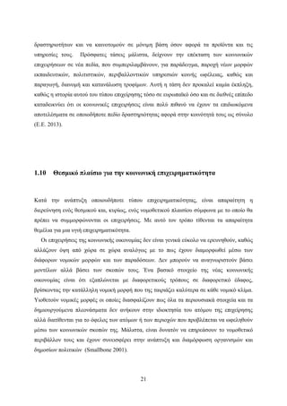 21
δραστηριοτήτων και να καινοτομούν σε μόνιμη βάση όσον αφορά τα προϊόντα και τις
υπηρεσίες τους. Πρόσφατες τάσεις μάλιστα, δείχνουν την επέκταση των κοινωνικών
επιχειρήσεων σε νέα πεδία, που συμπεριλαμβάνουν, για παράδειγμα, παροχή νέων μορφών
εκπαιδευτικών, πολιτιστικών, περιβαλλοντικών υπηρεσιών κοινής ωφέλειας, καθώς και
παραγωγή, διανομή και κατανάλωση τροφίμων. Αυτή η τάση δεν προκαλεί καμία έκπληξη,
καθώς η ιστορία αυτού του τύπου επιχείρησης τόσο σε ευρωπαϊκό όσο και σε διεθνές επίπεδο
καταδεικνύει ότι οι κοινωνικές επιχειρήσεις είναι πολύ πιθανό να έχουν τα επιδιωκόμενα
αποτελέσματα σε οποιοδήποτε πεδίο δραστηριότητας αφορά στην κοινότητά τους ως σύνολο
(Ε.Ε. 2013).
1.10 Θεσμικό πλαίσιο για την κοινωνική επιχειρηματικότητα
Κατά την ανάπτυξη οποιουδήποτε τύπου επιχειρηματικότητας, είναι απαραίτητη η
διερεύνηση ενός θεσμικού και, κυρίως, ενός νομοθετικού πλαισίου σύμφωνα με το οποίο θα
πρέπει να συμμορφώνονται οι επιχειρήσεις. Με αυτό τον τρόπο τίθενται τα απαραίτητα
θεμέλια για μια υγιή επιχειρηματικότητα.
Οι επιχειρήσεις της κοινωνικής οικονομίας δεν είναι γενικά εύκολο να ερευνηθούν, καθώς
αλλάζουν όψη από χώρα σε χώρα αναλόγως με το πως έχουν διαμορφωθεί μέσω των
διάφορων νομικών μορφών και των παραδόσεων. Δεν μπορούν να αναγνωριστούν βάσει
μοντέλων αλλά βάσει των σκοπών τους. Ένα βασικό στοιχείο της νέας κοινωνικής
οικονομίας είναι ότι εξαπλώνεται με διαφορετικούς τρόπους σε διαφορετικό έδαφος,
βρίσκοντας την κατάλληλη νομική μορφή που της ταιριάζει καλύτερα σε κάθε νομικό κλίμα.
Υιοθετούν νομικές μορφές οι οποίες διασφαλίζουν πως όλα τα περιουσιακά στοιχεία και τα
δημιουργούμενα πλεονάσματα δεν ανήκουν στην ιδιοκτησία του ατόμου της επιχείρησης
αλλά διατίθενται για το όφελος των ατόμων ή των περιοχών που προβλέπεται να ωφεληθούν
μέσω των κοινωνικών σκοπών της. Μάλιστα, είναι δυνατόν να επηρεάσουν το νομοθετικό
περιβάλλον τους και έχουν συνεισφέρει στην ανάπτυξη και διαμόρφωση οργανισμών και
δημοσίων πολιτικών (Smallbone 2001).
 