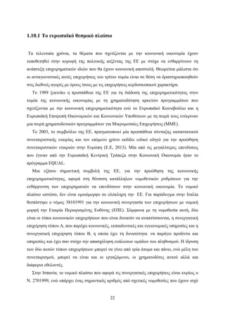 22
1.10.1 Το ευρωπαϊκό θεσμικό πλαίσιο
Τα τελευταία χρόνια, τα θέματα που σχετίζονται με την κοινωνική οικονομία έχουν
τοποθετηθεί στην κορυφή της πολιτικής ατζέντας της ΕΕ με στόχο να ενθαρρύνουν τη
ανάπτυξη επιχειρηματικών ιδεών που θα έχουν κοινωνική αποστολή. Θεωρείται μάλιστα ότι
οι ανταγωνιστικές αυτές επιχειρήσεις του τρίτου τομέα είναι σε θέση να δραστηριοποιηθούν
στις διεθνείς αγορές με όρους ίσους με τις επιχειρήσεις κερδοσκοπικού χαρακτήρα.
Το 1989 ξεκινάει η προσπάθεια της ΕΕ για τη διάδοση της επιχειρηματικότητας στον
τομέα της κοινωνικής οικονομίας με τη χρηματοδότηση αρκετών προγραμμάτων που
σχετίζονται με την κοινωνική επιχειρηματικότητα ενώ το Ευρωπαϊκό Κοινοβούλιο και η
Ευρωπαϊκή Επιτροπή Οικονομικών και Κοινωνικών Υποθέσεων με τη σειρά τους ενέκριναν
μια σειρά χρηματοδοτικών προγραμμάτων για Μικρομεσαίες Επιχειρήσεις (ΜΜΕ).
Το 2003, το συμβούλιο της ΕΕ, πραγματοποιεί μία προσπάθεια σύνταξης καταστατικού
συνεταιριστικής εταιρίας και τον επόμενο χρόνο εκδίδει ειδικό οδηγό για την προώθηση
συνεταιριστικών εταιριών στην Ευρώπη (Ε.Ε, 2013). Μία από τις μεγαλύτερες επενδύσεις
που έγιναν από την Ευρωπαϊκή Κεντρική Τράπεζα στην Κοινωνική Οικονομία ήταν το
πρόγραμμα EQUAL.
Μια εξίσου σημαντική συμβολή της ΕΕ, για την προώθηση της κοινωνικής
επιχειρηματικότητας, αφορά στη θέσπιση κατάλληλων νομοθετικών ρυθμίσεων για την
ενθάρρυνση των επιχειρηματιών να επενδύσουν στην κοινωνική οικονομία. Το νομικό
πλαίσιο ωστόσο, δεν είναι ομοιόμορφο σε ολόκληρη την ΕΕ. Για παράδειγμα στην Ιταλία
θεσπίστηκε ο νόμος 38101991 για την κοινωνική συνεργασία των επιχειρήσεων με νομική
μορφή την Εταιρία Περιορισμένης Ευθύνης (ΕΠΕ). Σύμφωνα με τη νομοθεσία αυτή, δύο
είναι οι τύποι κοινωνικών επιχειρήσεων που είναι δυνατόν να αναπτύσσονται, η συνεργατική
επιχείρηση τύπου Α, που παρέχει κοινωνικές, εκπαιδευτικές και υγειονομικές υπηρεσίες και η
συνεργατική επιχείρηση τύπου Β, η οποία έχει τη δυνατότητα να παράγει προϊόντα και
υπηρεσίες και έχει σαν στόχο την απασχόληση ευάλωτων ομάδων του πληθυσμού. Η ίδρυση
των δύο αυτών τύπων επιχειρήσεων μπορεί να γίνει από τρία άτομα και πάνω, ενώ μέλη του
συνεταιρισμού, μπορεί να είναι και οι εργαζόμενοι, οι χρηματοδότες αυτού αλλά και
διάφοροι εθελοντές.
Στην Ισπανία, το νομικό πλαίσιο που αφορά τις συνεργατικές επιχειρήσεις είναι κυρίως ο
Ν. 2701999, ενώ υπάρχει ένας σημαντικός αριθμός από σχετικές νομοθεσίες που έχουν ισχύ
 