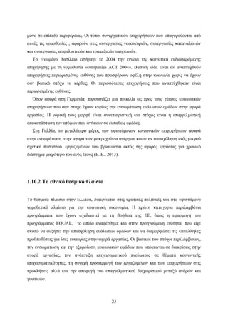 23
μόνο σε επίπεδο περιφέρειας. Οι τύποι συνεργατικών επιχειρήσεων που υπαγορεύονται από
αυτές τις νομοθεσίες , αφορούν στις συνεργασίες νοικοκυριών, συνεργασίες καταναλωτών
και συνεργασίες ασφαλιστικών και τραπεζικών υπηρεσιών.
Το Ηνωμένο Βασίλειο εισήγαγε το 2004 την έννοια της κοινοτικά ενδιαφερόμενης
επιχείρησης με τη νομοθεσία «companies ACT 2004». Βασική ιδέα είναι αν αναπτυχθούν
επιχειρήσεις περιορισμένης ευθύνης που προσφέρουν οφέλη στην κοινωνία χωρίς να έχουν
σαν βασικό στόχο το κέρδος. Οι περισσότερες επιχειρήσεις που αναπτύχθηκαν είναι
περιορισμένης ευθύνης.
Όσον αφορά στη Γερμανία, παρουσιάζει μια ποικιλία ως προς τους τύπους κοινωνικών
επιχειρήσεων που σαν στόχο έχουν κυρίως την ενσωμάτωση ευάλωτων ομάδων στην αγορά
εργασίας. Η νομική τους μορφή είναι συνεταιριστική και στόχος είναι η επαγγελματική
αποκατάσταση τον ατόμων που ανήκουν σε ευπαθείς ομάδες.
Στη Γαλλία, το μεγαλύτερο μέρος των υφιστάμενων κοινωνικών επιχειρήσεων αφορά
στην ενσωμάτωση στην αγορά των μακροχρόνια ανέργων και στην απασχόληση ενός μικρού
σχετικά ποσοστού εργαζομένων που βρίσκονται εκτός της αγοράς εργασίας για χρονικό
διάστημα μικρότερο του ενός έτους (Ε. Ε., 2013).
1.10.2 Το εθνικό θεσμικό πλαίσιο
Το θεσμικό πλαίσιο στην Ελλάδα, διακρίνεται στις κρατικές πολιτικές και στο υφιστάμενο
νομοθετικό πλαίσιο για την κοινωνική οικονομία. Η πρώτη κατηγορία περιλαμβάνει
προγράμματα που έχουν σχεδιαστεί με τη βοήθεια της ΕΕ, όπως η εφαρμογή του
προγράμματος EQUAL, το οποίο αναφέρθηκε και στην προηγούμενη ενότητα, που είχε
σκοπό να αυξήσει την απασχόληση ευάλωτων ομάδων και να διαμορφώσει τις κατάλληλες
προϋποθέσεις για ίσες ευκαιρίες στην αγορά εργασίας. Οι βασικοί του στόχοι περιλάμβαναν,
την ενσωμάτωση και την εξομοίωση κοινωνικών ομάδων που υπόκεινται σε διακρίσεις στην
αγορά εργασίας, την ανάπτυξη επιχειρηματικού πνεύματος σε θέματα κοινωνικής
επιχειρηματικότητας, τη συνεχή προσαρμογή των εργαζομένων και των επιχειρήσεων στις
προκλήσεις αλλά και την αποφυγή του επαγγελματικού διαχωρισμού μεταξύ ανδρών και
γυναικών.
 