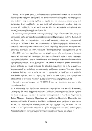 24
Επίσης, το ελληνικό κράτος έχει θεσπίσει έναν αριθμό ασφαλιστικών και φορολογικών
μέτρων για τη διατήρηση επιδομάτων και συνταξιοδοτικών δικαιωμάτων των εργαζομένων
που ανήκουν στις ευάλωτες ομάδες και εργάζονται σε κοινωνικές επιχειρήσεις, ενώ
παράλληλα, έχουν προβλεφθεί και μια σειρά από χρηματοδοτικά εργαλεία αλλά και
φορολογικές απαλλαγές για το ποσό των κερδών των κοινωνικών επιχειρήσεων που
προορίζονται για τη δημιουργία αποθεματικών.
Η κοινωνική οικονομία στην Ελλάδα νομικά κατοχυρώθηκε με το Ν.2716/1999, σύμφωνα
με τον οποίο καθορίζονται οι Κοινωνικοί Συνεταιρισμοί Περιορισμένοι Ευθύνης (Κοι.Σ.Π.Ε.)
με βασικό ρόλο την ενσωμάτωση στην αγορά εργασίας ατόμων με ψυχοκοινωνικά
προβλήματα. Ωστόσο, οι Κοι.Σ.Πε είναι δυνατόν να έχουν παραγωγικές, καταναλωτικές,
εμπορικές, πιστωτικές, εκπαιδευτικές και πολιτικές υπηρεσίες. Η νομοθεσία που αφορά στην
κοινωνική οικονομία και στην κοινωνική επιχειρηματικότητα επικαιροποιείται με το
Ν.4019/2011 από όπου προκύπτει μια νέα μορφή κοινωνικής επιχείρησης, η λεγόμενη
Κοινωνική Συνεταιριστική Επιχείρηση (Κοιν.Σ.Επ.). Ειδικότερα, αυτός ο τύπος κοινωνικής
επιχείρησης μπορεί να λάβει τη μορφή αστικού συνεταιρισμού με κοινωνική αποστολή και
έχει εμπορική ιδιότητα. Τα μέλη μιας Κοιν.Σ.Επ. μπορεί να είναι είτε φυσικά πρόσωπα είτε
φυσικά πρόσωπα και νομικά πρόσωπα. Τα μέλη της συμμετέχουν σε αυτήν με μια ψήφο,
ανεξάρτητα από τον αριθμό των συνεταιριστικών μερίδων που κατέχουν. Έτσι επιτυγχάνεται
η ισότιμη διοίκηση από τα μέλη της και η λειτουργία της βασίζεται στην επιδίωξη
συλλογικού οφέλους, ενώ το κέρδος της προκύπτει από δράσεις που εξυπηρετούν
αποκλειστικά το κοινωνικό συμφέρον (Οδηγός Κοινωνικών Επιχειρήσεων,2013).
Ορισμένα χρήσιμα στοιχεία του Ν.4019/2011 για την κατανόηση των κοινωνικών
επιχειρήσεων είναι:
(α) η καταγραφή των ιδρυόμενων κοινωνικών επιχειρήσεων στο Μητρώο Κοινωνικής
Οικονομίας. Το Γενικό Μητρώο Κοινωνικής Οικονομίας είναι δημόσιο βιβλίο που τηρείται
σε ηλεκτρονική μορφή και σε αυτό εγγράφονται υποχρεωτικά οι Κοιν.Σ.Επ.. Τηρείται στο
Τμήμα Μητρώου Κοινωνικής Οικονομίας της Διεύθυνσης Κοινωνικής Προστασίας του
Υπουργείου Εργασίας, Κοινωνικής Ασφάλισης και Πρόνοιας και η πρόσβαση σε αυτό γίνεται
ατελώς από οποιονδήποτε ενδιαφερόμενο. Με την εγγραφή τους, οι Κοιν.Σ.Επ. και
Κοι.Σ.Π.Ε. στο μητρώο αυτό, αποκτούν πρόσβαση στα χρηματοδοτικά εργαλεία του άρθρου
9 και απολαμβάνουν των οικονομικών κινήτρων και μέτρων στήριξης του άρθρου 10
 