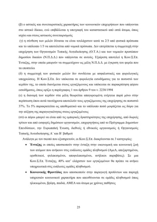 25
(β) ο αστικός και συνεταιριστικός χαρακτήρας των κοινωνικών επιχειρήσεων που υπάγονται
στο αστικό δίκαιο, ενώ επιβάλλεται η υπογραφή του καταστατικού από επτά άτομα, όπως
ισχύει και στους αστικούς συνεταιρισμούς
(γ) η σύνθεση των μελών δύναται να είναι τουλάχιστον κατά τα 2/3 από φυσικά πρόσωπα
και το υπόλοιπο 1/3 να αποτελείται από νομικά πρόσωπα. Δεν επιτρέπεται η συμμετοχή στην
επιχείρηση των Οργανισμών Τοπικής Αυτοδιοίκησης (Ο.Τ.Α.) και των νομικών προσώπων
δημοσίου δικαίου (Ν.Π.Δ.Δ.) που υπάγονται σε αυτούς. Εξαίρεση αποτελεί η Κοιν.Σ.Επ.
Ένταξης, στην οποία μπορούν να συμμετέχουν ως μέλη Ν.Π.Δ.Δ. με έγκριση του φορέα που
τα εποπτεύει
(δ) η συμμετοχή των φυσικών μελών δεν συνδέεται με ασφαλιστικές και φορολογικές
υποχρεώσεις. Η Κοιν.Σ.Επ. δεν υπόκειται σε φορολογία εισοδήματος για το ποσοστό των
κερδών της, το οποίο διανέμεται στους εργαζόμενους και υπόκειται σε παρακράτηση φόρου
εισοδήματος, όπως ορίζει η παράγραφος 1 του άρθρου 9 του ν. 2238/1994
(ε) η διανομή των κερδών στα μέλη θεωρείται απαγορευμένη ενέργεια παρά μόνο στην
περίπτωση όπου αυτά ταυτόχρονα αποτελούν τους εργαζόμενους της επιχείρησης σε ποσοστό
37%. Το 5% παρακρατείται ως αποθεματικό και το υπόλοιπο ποσό μοιράζεται ως δώρο για
την αύξηση της παραγωγικότητας στους εργαζομένους
(στ) οι πόροι μπορεί να είναι από τις εμπορικές δραστηριότητες της επιχείρησης, από δωρεές
τρίτων και από εισφορές δημόσιων οργανισμών, επιχορηγήσεις από το Πρόγραμμα Δημοσίων
Επενδύσεων, την Ευρωπαϊκή Ένωση, διεθνείς ή εθνικούς οργανισμούς ή Οργανισμούς
Τοπικής Αυτοδιοίκησης Α΄ και Β΄ βαθμού
Ανάλογα με τον σκοπό που εξυπηρετούν, οι Κοιν.Σ.Επ. διακρίνονται σε 3 κατηγορίες:
 Ένταξης οι οποίες αποσκοπούν στην ένταξη στην οικονομική και κοινωνική ζωή
των ατόμων που ανήκουν στις ευάλωτες ομάδες πληθυσμού (ΑμεΑ, απεξαρτημένοι,
οροθετικοί, φυλακισμένοι, αποφυλακισμένοι, ανήλικοι παραβάτες). Σε μια
Κοιν.Σ.Επ. Ένταξης, 40% κατ’ ελάχιστον των εργαζομένων θα πρέπει να ανήκει
υποχρεωτικά στις ευάλωτες ομάδες πληθυσμού.
 Κοινωνικής Φροντίδας που αποσκοπούν στην παραγωγή προϊόντων και παροχή
υπηρεσιών κοινωνικού χαρακτήρα που απευθύνονται σε ομάδες πληθυσμού όπως
ηλικιωμένοι, βρέφη, παιδιά, ΑΜΕΑ και άτομα με χρόνιες παθήσεις
 