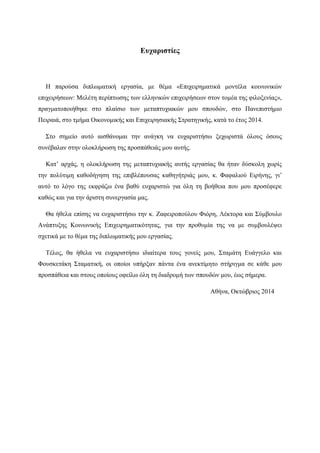 Ευχαριστίες
Η παρούσα διπλωματική εργασία, με θέμα «Επιχειρηματικά μοντέλα κοινωνικών
επιχειρήσεων: Μελέτη περίπτωσης των ελληνικών επιχειρήσεων στον τομέα της φιλοξενίας»,
πραγματοποιήθηκε στο πλαίσιο των μεταπτυχιακών μου σπουδών, στο Πανεπιστήμιο
Πειραιά, στο τμήμα Οικονομικής και Επιχειρησιακής Στρατηγικής, κατά το έτος 2014.
Στο σημείο αυτό αισθάνομαι την ανάγκη να ευχαριστήσω ξεχωριστά όλους όσους
συνέβαλαν στην ολοκλήρωση της προσπάθειάς μου αυτής.
Κατ’ αρχάς, η ολοκλήρωση της μεταπτυχιακής αυτής εργασίας θα ήταν δύσκολη χωρίς
την πολύτιμη καθοδήγηση της επιβλέπουσας καθηγήτριάς μου, κ. Φαφαλιού Ειρήνης, γι’
αυτό το λόγο της εκφράζω ένα βαθύ ευχαριστώ για όλη τη βοήθεια που μου προσέφερε
καθώς και για την άριστη συνεργασία μας.
Θα ήθελα επίσης να ευχαριστήσω την κ. Ζαφειροπούλου Φιόρη, Λέκτορα και Σύμβουλο
Ανάπτυξης Κοινωνικής Επιχειρηματικότητας, για την προθυμία της να με συμβουλέψει
σχετικά με το θέμα της διπλωματικής μου εργασίας.
Τέλος, θα ήθελα να ευχαριστήσω ιδιαίτερα τους γονείς μου, Σταμάτη Ευάγγελο και
Φουσκετάκη Σταματική, οι οποίοι υπήρξαν πάντα ένα ανεκτίμητο στήριγμα σε κάθε μου
προσπάθεια και στους οποίους οφείλω όλη τη διαδρομή των σπουδών μου, έως σήμερα.
Αθήνα, Οκτώβριος 2014
 