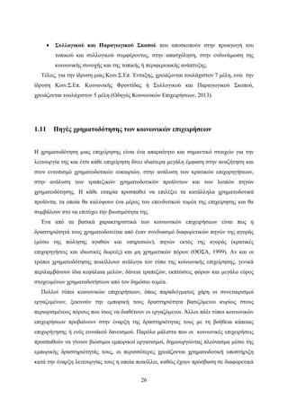 26
 Συλλογικού και Παραγωγικού Σκοπού που αποσκοπούν στην προαγωγή του
τοπικού και συλλογικού συμφέροντος, στην απασχόληση, στην ενδυνάμωση της
κοινωνικής συνοχής και της τοπικής ή περιφερειακής ανάπτυξης.
Τέλος, για την ίδρυση μιας Κοιν.Σ.Επ. Ένταξης, χρειάζονται τουλάχιστον 7 μέλη, ενώ την
ίδρυση Κοιν.Σ.Επ. Κοινωνικής Φροντίδας ή Συλλογικού και Παραγωγικού Σκοπού,
χρειάζονται τουλάχιστον 5 μέλη (Οδηγός Κοινωνικών Επιχειρήσεων, 2013).
1.11 Πηγές χρηματοδότησης των κοινωνικών επιχειρήσεων
Η χρηματοδότηση μιας επιχείρησης είναι ένα απαραίτητο και σημαντικό στοιχείο για την
λειτουργία της και έτσι κάθε επιχείρηση δίνει ιδιαίτερα μεγάλη έμφαση στην αναζήτηση και
στον εντοπισμό χρηματοδοτικών ευκαιριών, στην ανάλυση των κρατικών επιχορηγήσεων,
στην ανάλυση των τραπεζικών χρηματοδοτικών προϊόντων και των λοιπών πηγών
χρηματοδότησης. Η κάθε εταιρία προσπαθεί να επιλέξει τα κατάλληλα χρηματοδοτικά
προϊόντα, τα οποία θα καλύψουν ένα μέρος του επενδυτικού τομέα της επιχείρησης και θα
συμβάλουν στο να επιτύχει την βιωσιμότητα της.
Ένα από τα βασικά χαρακτηριστικά των κοινωνικών επιχειρήσεων είναι πως η
δραστηριότητά τους χρηματοδοτείται από έναν συνδυασμό διαφορετικών πηγών της αγοράς
(μέσω της πώλησης αγαθών και υπηρεσιών), πηγών εκτός της αγοράς (κρατικές
επιχορηγήσεις και ιδιωτικές δωρεές) και μη χρηματικών πόρων (ΟΟΣΑ, 1999). Αν και οι
τρόποι χρηματοδότησης ποικίλλουν ανάλογα τον τύπο της κοινωνικής επιχείρησης, γενικά
περιλαμβάνουν ίδια κεφάλαια μελών, δάνεια τραπεζών, εκπτώσεις φόρων και μεγάλο εύρος
στοχευμένων χρηματοδοτήσεων από τον δημόσιο τομέα.
Πολλοί τύποι κοινωνικών επιχειρήσεων, όπως παραδείγματος χάρη οι συνεταιρισμοί
εργαζομένων, ξεκινούν την εμπορική τους δραστηριότητα βασιζόμενοι κυρίως στους
περιορισμένους πόρους που ίσως να διαθέτουν οι εργαζόμενοι. Άλλοι πάλι τύποι κοινωνικών
επιχειρήσεων προβαίνουν στην έναρξη της δραστηριότητας τους με τη βοήθεια κάποιας
επιχορήγησης ή ενός ευνοϊκού δανεισμού. Παρόλο μάλιστα που οι κοινωνικές επιχειρήσεις
προσπαθούν να γίνουν βιώσιμοι εμπορικοί οργανισμοί, δημιουργώντας πλεόνασμα μέσω της
εμπορικής δραστηριότητάς τους, οι περισσότερες χρειάζονται χρηματοδοτική υποστήριξη
κατά την έναρξη λειτουργίας τους η οποία ποικίλλει, καθώς έχουν πρόσβαση σε διαφορετικά
 