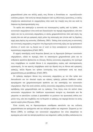 27
χρηματοδοτικά μέσα και πολλές φορές τους δίνεται η δυνατότητα να εκμεταλλευτούν
εκπτώσεις φόρων. Από αυτή την άποψη διαφέρουν από τις εθελοντικές οργανώσεις, οι οποίες
στηρίζονται αποκλειστικά σε επιχορηγήσεις τόσο κατά την έναρξή τους όσο και κατά τη
διάρκεια της δραστηριοποίησής τους.
Τα οφέλη που αποκομίζει η κοινωνία και συγκεκριμένες ομάδες από τη δράση των
κοινωνικών επιχειρήσεων είναι αυτά που δικαιολογούν την παροχή επιχορηγήσεων, κάτι που
ισχύει και για τις κοινωνικές επιχειρήσεις οι οποίες χρηματοδοτούνται τόσο από πηγές της
αγοράς όσο και από μη εμπορικές πηγές μέσω της κατανομής που γίνεται από τις δημόσιες
αρχές προς όφελος της κοινωνίας (Defourny, 2001). Επίσης είναι γεγονός πως οι κοινωνικές
και κοινοτικές επιχειρήσεις στοχεύουν στη δημιουργία κοινωνικής αξίας και όχι προσωπικού
πλούτου γι' αυτόν που τις διοικεί και γι' αυτό το λόγο καταφέρνουν να προσελκύσουν
περισσότερες επιχορηγήσεις (Chell, 2007).
Η αρχική υποστήριξη αυτή θεωρείται βασική για τη δημιουργία βιώσιμων κοινοτικών
επιχειρήσεων, ειδικά σε περιοχές όπου τα απαιτούμενα χρηματοδοτικά μέσα και τα
ανθρώπινα προσόντα βρίσκονται σε έλλειψη. Πολλές κοινωνικές επιχειρήσεις στο ξεκίνημά
τους στηρίχθηκαν σε ευνοϊκά δάνεια ή σε επιχορηγήσεις κυρίως από υποστηρικτικούς
οργανισμούς. Αν και αρκετές στηρίχθηκαν κατά την ίδρυσή τους σε δάνεια από εμπορικές
τράπεζες, πολλά θέματα του τρόπου λειτουργίας τους κατέστησαν αυτή την πηγή
χρηματοδότησης μη προσβάσιμη (Chell, 2007).
Οι τράπεζες παρέχουν δάνεια στις κοινωνικές επιχειρήσεις με τον ίδιο τρόπο που
δανειοδοτούν και τον ιδιωτικό τομέα και κάποιες τράπεζες μάλιστα διαθέτουν ειδικά
προγράμματα και χρηματοοικονομικά προϊόντα για την υποστήριξη των κοινωνικών
επιχειρήσεων. Παρ' όλα αυτά ωστόσο, πολλές κοινωνικές επιχειρήσεις συναντούν δυσκολίες
πρόσβασης στην χρηματοδότηση από τις τράπεζες. Ένας λόγος είναι ότι πολλοί τύποι
κοινωνικών επιχειρήσεων δεν διαθέτουν περιουσιακά στοιχεία ως ιδιοκτησία που θα
μπορούσε να αποτελέσει εγγύηση ή προσπαθούν να μειώσουν την προσωπική ευθύνη των
μελών τους, κάτι που συμβάλλει στο να θεωρούν οι τράπεζες την παροχή δανείων σε αυτές
αρκετά υψηλό ρίσκο (Nyssens, 2006).
Είναι γεγονός πως τα δημιουργούμενα εισοδήματα αποτελούν την πιο ευέλικτη
χρηματοδότηση και προέρχονται από την πώληση αγαθών και υπηρεσιών. Σύμφωνα με τον
Brown (2003), το εισόδημα των κοινωνικών επιχειρήσεων δεν είναι απαραίτητο να
προέρχεται μόνο από την πώληση προϊόντων και υπηρεσιών, καθώς συνήθως επιδιώκεται ένα
 