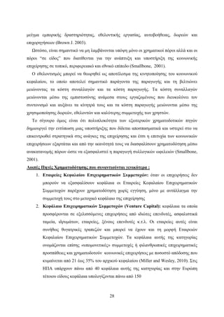 28
μείγμα εμπορικής δραστηριότητας, εθελοντικής εργασίας, αυτοβοήθειας, δωρεών και
επιχορηγήσεων (Brown J. 2003).
Ωστόσο, είναι σημαντικό να μη λαμβάνονται υπόψη μόνο οι χρηματικοί πόροι αλλά και οι
πόροι “σε είδος” που διατίθενται για την ανάπτυξη και υποστήριξη της κοινωνικής
επιχείρησης σε τοπικό, περιφερειακό και εθνικό επίπεδο (Smallbone, 2001).
Ο εθελοντισμός μπορεί να θεωρηθεί ως αποτέλεσμα της κινητοποίησης του κοινωνικού
κεφαλαίου, το οποίο αποτελεί σημαντικό παράγοντα της παραγωγής και τη βελτιώνει
μειώνοντας τα κόστη συναλλαγών και τα κόστη παραγωγής. Τα κόστη συναλλαγών
μειώνονται μέσω της εμπιστοσύνης ανάμεσα στους εργαζομένους που διευκολύνει τον
συντονισμό και αυξάνει τα κίνητρά τους και τα κόστη παραγωγής μειώνονται μέσω της
χρησιμοποίησης δωρεών, εθελοντών και καλύτερης συμμετοχής των χρηστών.
Το σίγουρο όμως είναι ότι πολυπλοκότητα των εξωτερικών χρηματοδοτικών πηγών
δημιουργεί την εντύπωση μιας υποστήριξης που δίδεται αποσπασματικά και υστερεί στο να
επικεντρωθεί στρατηγικά στις ανάγκες της επιχείρησης και έτσι η επιτυχία των κοινωνικών
επιχειρήσεων εξαρτάται και από την ικανότητά τους να διασφαλίσουν χρηματοδότηση μέσω
ανακατανομής πόρων ώστε να εξασφαλιστεί η παραγωγή συλλογικών ωφελειών (Smallbone,
2001).
Λοιπές Πηγές Χρηματοδότησης που συναντιούνται γενικότερα :
1. Εταιρείες Κεφαλαίου Επιχειρηματικών Συμμετοχών: όταν οι επιχειρήσεις δεν
μπορούν να εξασφαλίσουν κεφάλαια οι Εταιρείες Κεφαλαίου Επιχειρηματικών
Συμμετοχών παρέχουν χρηματοδότηση χωρίς εγγύηση, μόνο με αντάλλαγμα την
συμμετοχή τους στο μετοχικό κεφάλαιο της επιχείρησης
2. Κεφάλαιο Επιχειρηματικών Συμμετοχών (Venture Capital): κεφάλαια τα οποία
προσφέρονται σε εξελισσόμενες επιχειρήσεις από ιδιώτες επενδυτές, ασφαλιστικά
ταμεία, ιδρυμάτων, εταιρείες, ξένους επενδυτές κ.τ.λ. Οι εταιρείες αυτές είναι
συνήθως θυγατρικές τραπεζών και μπορεί να έχουν και τη μορφή Εταιρειών
Κεφαλαίου Επιχειρηματικών Συμμετοχών. Τα κεφάλαια αυτής της κατηγορίας
ονομάζονται επίσης «υπομονετικές» συμμετοχές ή φιλανθρωπικές επιχειρηματικές
προσπάθειες και χρηματοδοτούν κοινωνικές επιχειρήσεις με ποσοστό απόδοσης που
κυμαίνεται από 21 έως 35% του αρχικού κεφαλαίου (Miller and Wesley, 2010). Στις
ΗΠΑ υπάρχουν πάνω από 40 κεφάλαια αυτής της κατηγορίας και στην Ευρώπη
τέτοιου είδους κεφάλαια υπολογίζονται πάνω από 150
 