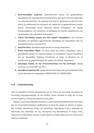 29
3. Κοινωνικά-ηθικά κεφάλαια: επικεντρώνονται κυρίως στη χρηματοδότηση
επιχειρήσεων και επιχειρηματικών δραστηριοτήτων που έχουν κοινωνικό χαρακτήρα
και κοινωνική αποστολή. Τα κεφάλαια αυτά κατά τις προηγούμενες δεκαετίες ήταν
κυρίως τα αποθεματικά των εκκλησιών που απέφευγαν τη χρηματοδότηση εταιριών
καπνού, αλκοολούχων ποτών, παραγωγή οπλικών συστημάτων, ενώ σήμερα
συμπεριλαμβάνουν στις επενδύσεις τη διατήρηση του φυσικού περιβάλλοντος και
την προάσπιση των ανθρωπίνων δικαιωμάτων
4. Ταμείο Εγγυοδοσίας μικρών και πολύ μικρών επιχειρήσεων: είναι ανώνυμη
επιχείρηση και προσφέρει χρηματοδοτική υποστήριξη των επιχειρήσεων από την
Ευρωπαϊκή Ένωση σε ποσοστό 67%
5. μικροπιστώσεις: προσφορά μικρού δανείου σε φτωχές επιχειρήσεις
6. Κοινοί Ευρωπαϊκοί Πόροι: για πολύ μικρές και μεσαίες επιχειρήσεις, όπως η
πρωτοβουλία Jeremie, που αποτελεί στήριξη του Ευρωπαϊκού Ταμείου Επενδύσεων
και της Ευρωπαϊκής Τράπεζας Επενδύσεων με στόχο τη βελτίωση και τη
διευκόλυνση της χρηματοδότησης των μικρών και μεσαίων επιχειρήσεων
7. πρόγραμμα πλαίσιο για την ανταγωνιστικότητα και την καινοτομία: παροχή
κονδυλίου για τα έτη 2007 έως 2013
8. πρωτοβουλία gate2growth: χρηματοδοτική υποστήριξη από την Ευρωπαϊκή Ένωση
για την δικτύωση των επιχειρήσεων (ΚΕΚΑΝΑΜ Α.Ε ,ΜΑΙΟΣ 2004)
1.12 Ανακεφαλαίωση
Από την παραπάνω ανάλυση συμπεραίνεται πως οι έννοιες της κοινωνικής οικονομίας και
κοινωνικής επιχειρηματικότητας, αν και συνήθως γίνεται αναφορά σε αυτές σαν να είναι
έννοιες σύγχρονες, εντοπίζονται αρκετούς αιώνες πίσω.
Σήμερα, η κοινωνική επιχείρηση θεωρείται ως μια μορφή επιχειρηματικότητας που σκοπό
έχει την αντιμετώπιση διαφόρων προβλημάτων τα οποία δεν μπορεί να επιλύσει το κράτος.
Σαν συνέπεια, βασικότερος στόχος των κοινωνικών επιχειρήσεων είναι η ισορροπία της
κοινωνικής τους αποστολής και της οικονομικής τους βιωσιμότητας. Ο στόχος αυτός,
αποτελεί και το βασικότερο στοιχείο το οποίο πρέπει να ληφθεί υπόψη κατά την ανάλυση των
επόμενων κεφαλαίων.
 