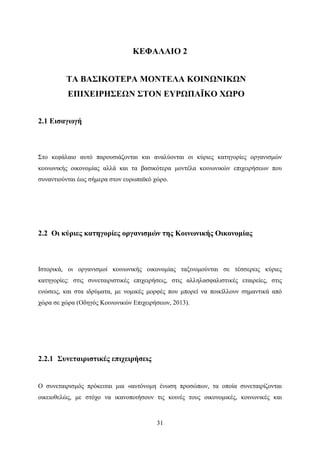 31
ΚΕΦΑΛΑΙΟ 2
ΤΑ ΒΑΣΙΚΟΤΕΡΑ ΜΟΝΤΕΛΑ ΚΟΙΝΩΝΙΚΩΝ
ΕΠΙΧΕΙΡΗΣΕΩΝ ΣΤΟΝ ΕΥΡΩΠΑÏΚΟ ΧΩΡΟ
2.1 Εισαγωγή
Στο κεφάλαιο αυτό παρουσιάζονται και αναλύονται οι κύριες κατηγορίες οργανισμών
κοινωνικής οικονομίας αλλά και τα βασικότερα μοντέλα κοινωνικών επιχειρήσεων που
συναντιούνται έως σήμερα στον ευρωπαϊκό χώρο.
2.2 Οι κύριες κατηγορίες οργανισμών της Κοινωνικής Οικονομίας
Ιστορικά, οι οργανισμοί κοινωνικής οικονομίας ταξινομούνται σε τέσσερεις κύριες
κατηγορίες: στις συνεταιριστικές επιχειρήσεις, στις αλληλασφαλιστικές εταιρείες, στις
ενώσεις, και στα ιδρύματα, με νομικές μορφές που μπορεί να ποικίλλουν σημαντικά από
χώρα σε χώρα (Οδηγός Κοινωνικών Επιχειρήσεων, 2013).
2.2.1 Συνεταιριστικές επιχειρήσεις
Ο συνεταιρισμός πρόκειται μια «αυτόνομη ένωση προσώπων, τα οποία συνεταιρίζονται
οικειοθελώς, με στόχο να ικανοποιήσουν τις κοινές τους οικονομικές, κοινωνικές και
 