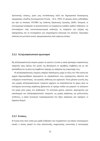 32
πολιτιστικές ανάγκες, μέσω μιας συνιδιόκτητης αλλά και δημοκρατικά διοικούμενης
επιχείρησης» (Διεθνής Συνεταιριστική Ένωση – ICA, 1995). Ο ορισμός αυτός υιοθετήθηκε
και από τη σύσταση 193/2002 της Διεθνούς Οργάνωσης Εργασίας (ΔΟΕ). Ιστορικά, οι
συνεταιρισμοί κατάφεραν να προστατεύσουν τα συμφέροντα ευπαθών ομάδων ανθρώπων, να
συνεισφέρουν στην κοινωνικοοικονομική ανάπτυξη, να στηρίξουν την αύξηση της
απασχόλησης και να συντηρήσουν μια ισορροπημένη κατανομή του πλούτου. Περεταίρω
ανάλυση του μοντέλου αυτού, πραγματοποιείται στην επόμενη ενότητα.
2.2.2 Αλληλασφαλιστικοί οργανισμοί
Ως αλληλασφαλιστική εταιρεία μπορεί να οριστεί η ένωση η οποία προσφέρει ασφαλιστικές
υπηρεσίες προς όφελος των μελών της βασιζόμενη σε αμοιβαίες συμβάσεις και με την
προϋπόθεση ότι τα μέλη της λαμβάνουν παροχές ως απόρροια της συμμετοχής τους.
Οι αλληλασφαλιστικές εταιρείες υπήρξαν διαδεδομένες μέχρι το τέλος του 19ου αιώνα και
αρχικά δημιουργήθηκαν προκειμένου να εξασφαλίσουν τους εργαζόμενους απέναντι στο
ενδεχόμενο ανικανότητας για εργασία, ασθένειας και γηρατειών. Είναι μάλιστα γεγονός πως
νέες μορφές αλληλασφαλιστικών εταιρειών αρχίζουν να αναπτύσσονται σε χώρες όπου τα
συστήματα κοινωνικής ασφάλισης βρίσκονται σε πρώιμο στάδιο και μπορούν να καλύψουν
ένα μικρό μόνο μέρος του πληθυσμού. Τα τελευταία χρόνια, μάλιστα, παρατηρείται μια
επανάκαμψη των αλληλασφαλιστικών εταιρειών, ως μορφή ασφάλισης για μελλοντικούς
κινδύνους, η οποία λειτουργεί συμπληρωματικά στο δίχτυ ασφαλείας που παρέχουν οι
δημόσιοι θεσμοί.
2.2.3 Ενώσεις
Η ένωση είναι στην ουσία μια ομάδα ανθρώπων που συμπράττουν για κάποιο συγκεκριμένο
σκοπό, ο οποίος μπορεί να είναι πολιτιστικής, ψυχαγωγικής, κοινωνικής ή οικονομικής
 