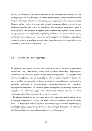 33
φύσεως, και δημιουργούν μια μόνιμη οργάνωση για να οδηγηθούν στην επίτευξή του. Οι
ενώσεις μπορούν να είναι τυπικές ή και άτυπες συσσωματώσεις χωρίς κάποια καθορισμένη
δομή και αποτελούν πιθανόν την παλαιότερη μορφή οργανισμού κοινωνικής οικονομίας.
Μπορούν ακόμα να είναι οργανισμοί είτε γενικού συμφέροντος (όπου η κατηγορία των
δικαιούχων διαφέρει από εκείνη των υπευθύνων) είτε αμοιβαίου συμφέροντος (όπου η
αλληλεγγύη στο εσωτερικό μιας κατηγορίας είναι αποφασιστικής σημασίας). Είναι δυνατόν
να περιλαμβάνουν τόσο οργανώσεις υπεράσπισης ανθρώπων και ομάδων, όσο και μορφές
ελεύθερης ένωσης ατόμων με γνώμονα το κοινό συμφέρον και διαθέτουν ευρύ φάσμα
ονομασιών ανάλογα με το εθνικό πλαίσιο, όπως, μη κερδοσκοπικοί οργανισμοί, εθελοντικές
οργανώσεις, μη κυβερνητικές οργανώσεις κ.ο.κ.
2.2.4 Ιδρύματα και λοιποί οργανισμοί
Τα ιδρύματα είναι νομικές οντότητες που συστήνονται για την επίτευξη συγκεκριμένων
σκοπών και είναι προσηλωμένες κυρίως στην προώθηση κοινωνικών, θρησκευτικών,
εκπαιδευτικών ή διάφορων, γενικού συμφέροντος δραστηριοτήτων. Τα ιδρύματα, κατά
κανόνα, αναλαμβάνουν έναν από τους εξής δύο ρόλους: άλλοτε συμμετέχουν άμεσα στην
παροχή αγαθών και υπηρεσιών και άλλοτε προσφέρουν χρηματοδότηση σε συγκεκριμένες
κατηγορίες ανθρώπων ή δραστηριοτήτων, συμπεριλαμβανομένης της παραγωγής
συγκεκριμένων υπηρεσιών. Τα τελευταία χρόνια, παρατηρείται μια απότομη αύξηση των
ιδρυμάτων που προκύπτουν χάρη στην πρωτοβουλία εύπορων ιδιωτών, τα οποία
συμμετέχουν στη στήριξη κοινωνικών έργων και οργανώσεων.
Σε κάποιες περιπτώσεις, οι οργανισμοί κοινωνικής οικονομίας μπορεί ακόμη και να
περιβληθούν επιχειρηματικές μορφές που κατά κανόνα προσιδιάζουν στον κερδοσκοπικό
τομέα. Για παράδειγμα, κάποιοι γεωργικοί συνεταιρισμοί έχουν συστήσει κεφαλαιουχικές
εταιρείες (οι οποίες ελέγχονται από τον ίδιο το συνεταιρισμό), προκειμένου να επιδιώξουν
αποτελεσματικότερα την εμπορική εκμετάλλευση των προϊόντων τους.
 