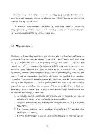 34
Tα τελευταία χρόνια αναδείχθηκαν νέες οργανωτικές μορφές, οι οποίες βασίζονται τόσο
στην κοινωνική οικονομία όσο και σε άλλα πρότυπα (Οδηγός Ίδρυσης και Λειτουργίας
Κοινωνικών Επιχειρήσεων, 2005).
Στη συνέχεια παρουσιάζονται αναλυτικά τα βασικότερα μοντέλα κοινωνικών
επιχειρήσεων που δραστηριοποιούνται στον ευρωπαϊκό χώρο, έτσι ώστε να γίνουν κατανοητά
τα χαρακτηριστικά τους αλλά και ο τρόπος δράσης τους.
2.3 Ο Συνεταιρισμός
Πρόκειται για ένα μοντέλο επιχείρησης που οδηγείται από τις ανάγκες των ανθρώπων να
χρησιμοποιούν τις υπηρεσίες του παρά να επενδύουν το κεφάλαιό τους σε αυτό και με αυτό
τον τρόπο βοηθούν στην αποδοτική και βιώσιμη λειτουργία των αγορών. Σύμφωνα με τον
ορισμό της διεθνούς συνεταιριστικής συμμαχίας (I.C.A), ένας συνεταιρισμός είναι μια
αυτόνομη ένωση προσώπων που ενώνονται εθελοντικά για να ικανοποιήσουν τις κοινές
οικονομικές, κοινωνικές και πολιτιστικές ανάγκες και τις φιλοδοξίες τους μέσω μιας από
κοινού κύριας και δημοκρατικά ελεγχόμενης επιχείρησης και συνήθως έχουν εμπορικό
χαρακτήρα. Ο συνεταιρισμός θεωρείται προσωπική εταιρεία γιατί αποτελεί ένωση προσώπων
και όχι ένωση κεφαλαίων. Τα βασικά χαρακτηριστικά του είναι ο μη κερδοσκοπικός
χαρακτήρας του, το μεταβλητό του κεφαλαίου αλλά και το μεταβλητό του αριθμού των
συνεταίρων. Ωστόσο υπάρχει ένας μεγάλος αριθμός και από άλλα χαρακτηριστικά που
διέπουν έναν συνεταιρισμό τα οποία είναι:
1. Το ύψος του κεφαλαίου καθορίζεται από τα ίδια τα μέλη του συνεταιρισμού χωρίς να
υπάρχουν περιορισμοί και στη συνέχεια διαιρείται σε «μερίδες»
2. Υπάρχουν συγκεκριμένοι όροι σύστασης και λειτουργίας και καθ’ όλη τη διάρκεια
της ζωής του
3. Έχει ορισμένη διάρκεια και η παράλειψη αναγραφής της δεν αποτελεί λόγο
ακυρότητας της εταιρείας
4. Η ευθύνη των συνεταίρων είναι μικρή και ανέρχεται στο ύψος του εταιρικού μεριδίου
 