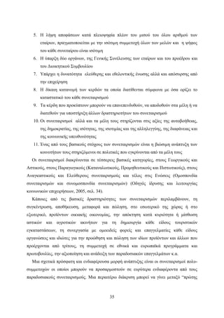 35
5. Η λήψη αποφάσεων κατά πλειοψηφία πλέον του μισού του όλου αριθμού των
εταίρων, πραγματοποιείται με την ισότιμη συμμετοχή όλων των μελών και η ψήφος
του κάθε συνεταίρου είναι ισότιμη
6. Η ύπαρξη δύο οργάνων, της Γενικής Συνέλευσης των εταίρων και του προέδρου και
του Διοικητικού Συμβουλίου
7. Υπάρχει η δυνατότητα ελεύθερης και εθελοντικής ένωσης αλλά και απόσυρσης από
την επιχείρηση
8. Η δίκαιη κατανομή των κερδών τα οποία διατίθενται σύμφωνα με όσα ορίζει το
καταστατικό του κάθε συνεταιρισμού
9. Τα κέρδη που προκύπτουν μπορούν να επανεπενδυθούν, να αποδοθούν στα μέλη ή να
διατεθούν για υποστήριξη άλλων δραστηριοτήτων του συνεταιρισμού
10. Οι συνεταιρισμοί αλλά και τα μέλη τους στηρίζονται στις αξίες της αυτοβοήθειας,
της δημοκρατίας, της ισότητας, της ισοτιμίας και της αλληλεγγύης, της διαφάνειας και
της κοινωνικής υπευθυνότητας
11. Ένας από τους βασικούς στόχους των συνεταιρισμών είναι η βιώσιμη ανάπτυξη των
κοινοτήτων τους στηριζόμενοι σε πολιτικές που εγκρίνονται από τα μέλη τους
Οι συνεταιρισμοί διακρίνονται σε τέσσερεις βασικές κατηγορίες, στους Γεωργικούς και
Αστικούς, στους Παραγωγικούς (Καταναλωτικούς, Προμηθευτικούς και Πιστωτικούς), στους
Αναγκαστικούς και Ελεύθερους συνεταιρισμούς και τέλος στις Ενώσεις (Ομοσπονδία
συνεταιρισμών και συνομοσπονδία συνεταιρισμών) (Οδηγός ίδρυσης και λειτουργίας
κοινωνικών επιχειρήσεων, 2005, σελ. 34).
Κάποιες από τις βασικές δραστηριότητες των συνεταιρισμών περιλαμβάνουν, τη
συγκέντρωση, αποθήκευση, μεταφορά και πώληση, στο εσωτερικό της χώρας ή στο
εξωτερικό, προϊόντων οικιακής οικονομίας, την απόκτηση κατά κυριότητα ή μίσθωση
αστικών και αγροτικών ακινήτων για τη δημιουργία κάθε είδους τουριστικών
εγκαταστάσεων, τη συνεργασία με ομοειδείς φορείς και επαγγελματίες κάθε είδους
οργανώσεις και ιδιώτες για την προώθηση και πώληση των ιδίων προϊόντων και άλλων που
προέρχονται από τρίτους, τη συμμετοχή σε εθνικά και ευρωπαϊκά προγράμματα και
πρωτοβουλίες, την αξιοποίηση και ανάδειξη των παραδοσιακών επαγγελμάτων κ.α.
Μια σχετικά πρόσφατη και ενδιαφέρουσα μορφή ανάπτυξης είναι οι συνεταιρισμοί πολυ-
συμμετοχών οι οποίοι μπορούν να προσαρμοστούν σε ευρύτερα ενδιαφέροντα από τους
παραδοσιακούς συνεταιρισμούς. Μια περαιτέρω διάκριση μπορεί να γίνει μεταξύ “πρώτης
 