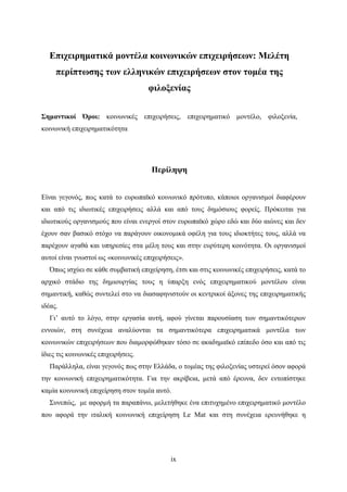 ix
Επιχειρηματικά μοντέλα κοινωνικών επιχειρήσεων: Μελέτη
περίπτωσης των ελληνικών επιχειρήσεων στον τομέα της
φιλοξενίας
Σημαντικοί Όροι: κοινωνικές επιχειρήσεις, επιχειρηματικό μοντέλο, φιλοξενία,
κοινωνική επιχειρηματικότητα
Περίληψη
Είναι γεγονός, πως κατά το ευρωπαϊκό κοινωνικό πρότυπο, κάποιοι οργανισμοί διαφέρουν
και από τις ιδιωτικές επιχειρήσεις αλλά και από τους δημόσιους φορείς. Πρόκειται για
ιδιωτικούς οργανισμούς που είναι ενεργοί στον ευρωπαϊκό χώρο εδώ και δύο αιώνες και δεν
έχουν σαν βασικό στόχο να παράγουν οικονομικά οφέλη για τους ιδιοκτήτες τους, αλλά να
παρέχουν αγαθά και υπηρεσίες στα μέλη τους και στην ευρύτερη κοινότητα. Οι οργανισμοί
αυτοί είναι γνωστοί ως «κοινωνικές επιχειρήσεις».
Όπως ισχύει σε κάθε συμβατική επιχείρηση, έτσι και στις κοινωνικές επιχειρήσεις, κατά το
αρχικό στάδιο της δημιουργίας τους η ύπαρξη ενός επιχειρηματικού μοντέλου είναι
σημαντική, καθώς συντελεί στο να διασαφηνιστούν οι κεντρικοί άξονες της επιχειρηματικής
ιδέας.
Γι’ αυτό το λόγο, στην εργασία αυτή, αφού γίνεται παρουσίαση των σημαντικότερων
εννοιών, στη συνέχεια αναλύονται τα σημαντικότερα επιχειρηματικά μοντέλα των
κοινωνικών επιχειρήσεων που διαμορφώθηκαν τόσο σε ακαδημαϊκό επίπεδο όσο και από τις
ίδιες τις κοινωνικές επιχειρήσεις.
Παράλληλα, είναι γεγονός πως στην Ελλάδα, ο τομέας της φιλοξενίας υστερεί όσον αφορά
την κοινωνική επιχειρηματικότητα. Για την ακρίβεια, μετά από έρευνα, δεν εντοπίστηκε
καμία κοινωνική επιχείρηση στον τομέα αυτό.
Συνεπώς, με αφορμή τα παραπάνω, μελετήθηκε ένα επιτυχημένο επιχειρηματικό μοντέλο
που αφορά την ιταλική κοινωνική επιχείρηση Le Mat και στη συνέχεια ερευνήθηκε η
 