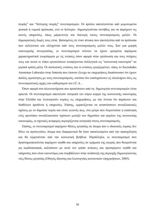 36
σειράς” και “δεύτερης σειράς” συνεταιρισμών. Οι πρώτοι αποτελούνται από μεμονωμένα
φυσικά ή νομικά πρόσωπα, ενώ οι δεύτεροι δημιουργούνται συνήθως για να παρέχουν τις
κοινές υπηρεσίες, όπως μάρκετινγκ και διανομή στους συνεταιρισμούς μελών. Οι
δημοκρατικές δομές τους είναι βασισμένες σε έναν πίνακα που αποτελείται από τα πρόσωπα
που εκλέγονται και ελέγχονται από τους συνεταιρισμούς μελών τους. Σαν μια μορφή
οικονομικής συνεργασίας, οι συνεταιρισμοί τείνουν να έχουν ορισμένα παρόμοια
χαρακτηριστικά γνωρίσματα με τις ενώσεις όσον αφορά στην οργάνωση και τους στόχους
τους και αυτοί οι τύποι οργανώσεων αναφέρονται συλλογικά ως “κοινωνική οικονομία” σε
μερικά κράτη μέλη. Οι πιστωτικές ενώσεις και οι ενώσεις εργαζομένων, όπως το Sociedades
Anonimas Laborales στην Ισπανία που έκαναν έλεγχο σε επιχειρήσεις διαπίστωσαν ότι έχουν
πολλές ομοιότητες με τους συνεταιρισμούς, ωστόσο δεν εκπληρώνουν εξ ολοκλήρου όλες τις
συνεταιριστικές αρχές του καθορισμού του I.C.A. .
Όσον αφορά στα πλεονεκτήματα που προκύπτουν από τη δημιουργία συνεταιρισμών είναι
αρκετά. Οι συνεταιρισμοί αποτελούν ιστορικά τον κύριο κορμό της κοινωνικής οικονομίας
στην Ελλάδα και λειτουργούν κυρίως ως επιχειρήσεις, με την έννοια ότι παράγουν και
διαθέτουν προϊόντα ή υπηρεσίες. Επίσης, εμφανίζονται να αναπτύσσουν συναλλακτικές
σχέσεις με το δημόσιο τομέα και είναι γεγονός πως, στο μέτρο που διερευνάται η εκπόνηση
ενός προτύπου συναλλακτικών σχέσεων μεταξύ του δημοσίου και φορέων της κοινωνικής
οικονομίας, οι σχετικές αναφορές περιορίζονται αναγκαία στους συνεταιρισμούς.
Επίσης, οι συνεταιρισμοί παρέχουν θέσεις εργασίας σε άτομα που ο ιδιωτικός τομέας δεν
θέλει να προσεγγίσει, άτομα που διαφορετικά θα ήταν αποκλεισμένα από την απασχόληση
και θα εξαρτιόνταν από την κοινωνική βοήθεια. Παράλληλα, οι συνεταιρισμοί που
δραστηριοποιούνται παρέχουν αγαθά και υπηρεσίες σε τμήματα της αγοράς που θεωρούνται
μη κερδοσκοπικά, καλύπτουν με αυτό τον τρόπο ανάγκες και προσφέρουν αγαθά και
υπηρεσίες που είναι καινοτόμες και συμβάλλουν στην ανάπτυξη της περιοχής δημιουργώντας
νέες θέσεις εργασίας (Οδηγός ίδρυσης και λειτουργίας κοινωνικών επιχειρήσεων, 2005).
 