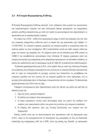 37
2.4 Η Εταιρία Περιορισμένης Ευθύνης
Η Εταιρία Περιορισμένης Ευθύνης αποτελεί έναν ενδιάμεσο τύπο μεταξύ των προσωπικών
και κεφαλαιουχικών εταιριών και από οικονομική άποψη προορίζεται για επιχειρήσεις
μεσαίου μεγέθους αποφεύγοντας με αυτό τον τρόπο τα μειονεκτήματα που παρουσιάζουν οι
προσωπικές και οι κεφαλαιουχικές εταιρίες.
Oι εταίροι της Ε.Π.Ε. ευθύνονται περιορισμένα μέχρι το ποσό της εισφοράς τους και «δια
τας εταιρικάς υποχρεώσεις ευθύνεται μόνο η εταιρία δια της περιουσίας της» (άρθρο 1.1
ν.3190/1955). Το εταιρικό κεφάλαιο χωρίζεται σε εταιρικά μερίδια η ονομαστική αξία του
καθενός πρέπει να είναι τουλάχιστον 30€ ή πολλαπλάσιο αυτού και κάθε εταίρος ευθύνεται
μέχρι του ποσού της εισφοράς του. Το ελάχιστο ποσό για τη σύσταση μιας ΕΠΕ φτάνει τα
18000 € και καταβάλλεται εξολοκλήρου στην σύσταση. Η ύπαρξη κεφαλαίου κατά την
έναρξη λειτουργίας της επιχείρησης είναι απαραίτητη προκειμένου να καλυφθούν δαπάνες, οι
οποίες δεν επιδοτούνται από το πρόγραμμα της Κ.Π. EQUAL ή επιδοτούνται καθυστερημένα
Τα βασικά χαρακτηριστικά μιας Ε.Π.Ε. είναι σχεδόν ίδια με αυτά της Ανώνυμη Εταιρίας
και οι βασικές τους διαφορές περιορίζονται στο γεγονός ότι η εταιρική ιδιότητα απαγορεύεται
από το νόμο να ενσωματωθεί σε μετοχές, γεγονός που δυσκολεύει τη μεταβίβαση του
εταιρικού μεριδίου και στο γεγονός ότι τα εταιρικά μερίδια δεν είναι αξιόγραφα, ενώ οι
μετοχές είναι αξιόγραφα όπου το δικαίωμα ενσωματώνεται επί του εγγράφου. Τα βασικότερα
χαρακτηρίστηκα της Ε.Π.Ε είναι τα εξής :
Υπάρχουν συγκεκριμένοι όροι δημοσιότητας κατά την ίδρυση της αλλά και καθ όλη τη
διάρκεια ζωής της
1. Έχει και αυτή ορισμένη διάρκεια
2. Η ευθύνη των εταίρων είναι περιορισμένη
3. Η λήψη αποφάσεων γίνεται κατά πλειοψηφία πέρα του μισού του αριθμού των
εταίρων, που εκπροσωπούν πλέον του μισού του συνόλου του εταιρικού κεφαλαίου
4. Η ύπαρξη δύο οργάνων, ήτοι της Γενικής Συνέλευσης των εταίρων και του
Διαχειριστή
Επίσης, πολλά είναι και τα πλεονεκτήματα που προκύπτουν από τη δημιουργία μιας
Ε.Π.Ε., όπως το ότι κατοχυρώνονται τα δικαιώματα της μειοψηφίας σε όλη τη διαδικασία
ανάπτυξης της επιχείρησης, καθ’ ότι η ΕΠΕ, λόγω της φύσης της, δηλαδή με προσωπικό
 