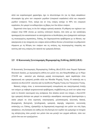 38
αλλά και κεφαλαιουχικό χαρακτήρα, έχει το πλεονέκτημα ότι για τη λήψη αποφάσεων
πλειοψηφία όχι μόνο των εταιρικών μεριδίων (εταιρικού κεφαλαίου) αλλά και εταιρικών
μερίδων (εταίρων). Έτσι, ακόμη και αν ένας εταίρος κατέχει το 80% του εταιρικού
κεφαλαίου, δεν μπορεί να αυθαιρετήσει εις βάρος των δυο άλλων εταίρων.
Σημαντικό είναι όμως το ότι δεν υπάρχει κρατική εποπτεία. Η ρύθμιση των σχέσεων των
εταίρων στην ΕΠΕ γίνεται με κανόνες ενδοτικού δικαίου, έτσι ώστε με την κατάλληλη
προσαρμογή του καταστατικού να επιτυγχάνονται οι διευθετήσεις που εξυπηρετούν καλύτερα
τις συγκεκριμένες περιπτώσεις. Επίσης, δεν δημιουργούνται προβλήματα με το θάνατο, την
απαγόρευση ή την πτώχευση του εταίρου αλλά αντίθετα δίνεται η δυνατότητα να ρυθμιστούν
σύμφωνα με τη θέληση των εταίρων και τις ανάγκες της συγκεκριμένης εταιρείας και
κανένας από τους εταίρους δεν αποκτά την εμπορική ιδιότητα.
2.5 Ο Κοινωνικός Συνεταιρισμός Περιορισμένης Ευθύνης (ΚΟΙ.Σ.Π.Ε)
Ο Κοινωνικός Συνεταιρισμός Περιορισμένης Ευθύνης (Κοι.Σ.Π.Ε) είναι Νομικό Πρόσωπο
Ιδιωτικού Δικαίου, με περιορισμένη ευθύνη των μελών του, που θεσμοθετήθηκε με το Νόμο
2716/99 και αποτελεί μία ιδιαίτερη μορφή συνεταιρισμού, αφού παράλληλα είναι
παραγωγική και εμπορική μονάδα αλλά και Μονάδα Ψυχικής Υγείας. Η ανάπτυξη και η
εποπτεία του Κοι.Σ.Π.Ε ασκείται από τη Διεύθυνση Ψυχικής Υγείας του Υπουργείου Υγείας.
Βασικός στόχος είναι, η κοινωνικοοικονομική ενσωμάτωση και επαγγελματική ένταξη
των ατόμων με σοβαρά ψυχοκοινωνικά προβλήματα, συμβάλλοντας με αυτό τον τρόπο στην
κατά το δυνατόν οικονομική τους αυτάρκεια. Στο πλαίσιο αυτού του στόχου, ο Κοι.Σ.Π.Ε
έχει εμπορική ιδιότητα και μπορεί να αναπτύξει οποιαδήποτε οικονομική δραστηριότητα η
οποία μπορεί να είναι αγροτική, κτηνοτροφική, μελισσοκομική, αλιευτική, δασική,
βιομηχανική, βιοτεχνική, ξενοδοχειακή, εμπορική, παροχής υπηρεσιών, κοινωνικής
ανάπτυξης κ.α. Επίσης, εξασφαλίζει τη δημοκρατική συμμετοχή των μελών του στη λήψη
αποφάσεων, στη διοίκηση του καθώς και στη διανομή των κερδών και εμπεριέχει το στοιχείο
της αλληλεγγύης τόσο μεταξύ των μελών όσο και μεταξύ των ψυχικά ασθενών, τόσο των
μελών όσο και των εργαζομένων.
 