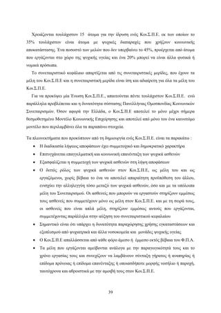 39
Χρειάζονται τουλάχιστον 15 άτομα για την ίδρυση ενός Κοι.Σ.Π.Ε. εκ των οποίων το
35% τουλάχιστον είναι άτομα με ψυχικές διαταραχές που χρήζουν κοινωνικής
αποκατάστασης. Ένα ποσοστό των μελών που δεν υπερβαίνει το 45%, προέρχεται από άτομα
που εργάζονται στο χώρο της ψυχικής υγείας και ένα 20% μπορεί να είναι άλλα φυσικά ή
νομικά πρόσωπα.
Το συνεταιριστικό κεφάλαιο απαρτίζεται από τις συνεταιριστικές μερίδες, που έχουν τα
μέλη του Κοι.Σ.Π.Ε και η συνεταιριστική μερίδα είναι ίση και αδιαίρετη για όλα τα μέλη του
Κοι.Σ.Π.Ε.
Για να προκύψει μία Ένωση Κοι.Σ.Π.Ε., απαιτούνται πέντε τουλάχιστον Κοι.Σ.Π.Ε. ενώ
παράλληλα προβλέπεται και η δυνατότητα σύστασης Πανελλήνιας Ομοσπονδίας Κοινωνικών
Συνεταιρισμών. Όσον αφορά την Ελλάδα, ο Κοι.Σ.Π.Ε αποτελεί το μόνο μέχρι σήμερα
θεσμοθετημένο Μοντέλο Κοινωνικής Επιχείρησης και αποτελεί από μόνο του ένα καινοτόμο
μοντέλο που περιλαμβάνει όλα τα παραπάνω στοιχεία.
Τα πλεονεκτήματα που προκύπτουν από τη δημιουργία ενός Κοι.Σ.Π.Ε. είναι τα παρακάτω :
 H διαδικασία λήψεως αποφάσεων έχει συμμετοχικό και δημοκρατικό χαρακτήρα
 Επιτυγχάνεται επαγγελματική και κοινωνική επανένταξη των ψυχικά ασθενών
 Εξασφαλίζεται η συμμετοχή των ψυχικά ασθενών στη λήψη αποφάσεων
 Ο διττός ρόλος των ψυχικά ασθενών στον Κοι.Σ.Π.Ε, ως μέλη του και ως
εργαζόμενοι, χωρίς βέβαια το ένα να αποτελεί απαραίτητη προϋπόθεση του άλλου,
ενισχύει την αλληλεγγύη τόσο μεταξύ των ψυχικά ασθενών, όσο και με τα υπόλοιπα
μέλη του Συνεταιρισμού. Οι ασθενείς που μπορούν να εργαστούν στηρίζουν εμμέσως
τους ασθενείς που συμμετέχουν μόνο ως μέλη στον Κοι.Σ.Π.Ε. και με τη σειρά τους,
οι ασθενείς που είναι απλά μέλη, στηρίζουν εμμέσως αυτούς που εργάζονται,
συμμετέχοντας παράλληλα στην αύξηση του συνεταιριστικού κεφαλαίου
 Σημαντικό είναι ότι υπάρχει η δυνατότητα παραχώρησης χρήσης εγκαταστάσεων και
εξοπλισμού από ψυχιατρικά και άλλα νοσοκομεία και μονάδες ψυχικής υγείας
 Ο Κοι.Σ.Π.Ε απαλλάσσεται από κάθε φόρο άμεσο ή έμμεσο εκτός βέβαια του Φ.Π.Α.
 Τα μέλη που εργάζονται αμείβονται ανάλογα με την παραγωγικότητά τους και το
χρόνο εργασίας τους και συνεχίζουν να λαμβάνουν σύνταξη γήρατος ή αναπηρίας ή
επίδομα πρόνοιας ή επίδομα επανένταξης ή οποιασδήποτε μορφής νοσήλιο ή παροχή,
ταυτόχρονα και αθροιστικά με την αμοιβή τους στον Κοι.Σ.Π.Ε.
 