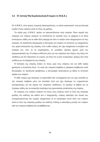 40
2.6 Η Αστική Μη Κερδοσκοπική Εταιρία (Α.Μ.Κ.Ε.)
Οι Α.Μ.Κ.Ε, είναι φορείς εταιρικής δραστηριότητας, οι οποίοι αποσκοπούν στη μη διανομή
κερδών στους εταίρους κατά το τέλος της χρήσης.
Τα κέρδη μιας Α.Μ.Κ.Ε. πρέπει να επανεπενδύονται στην εταιρεία. Όσον αφορά στις
εισφορές των εταίρων μπορούν να συνίστανται σε εργασία τους, σε χρήματα ή σε άλλα
αντικείμενα, καθώς και σε κάθε άλλη παροχή και όλοι οι εταίροι είναι υποχρεωμένοι σε ίσες
εισφορές. Σε περίπτωση υπερημερίας ή αδυναμίας του εταίρου να εκτελέσει τις υποχρεώσεις
του, χωρεί καταγγελία της εταιρίας, ενώ ο κάθε εταίρος, δεν έχει υποχρέωση να αυξήσει την
εισφορά του, ούτε να τη συμπληρώσει, αν μειώθηκε εξαιτίας ζημιών μετά την
πραγματοποίησή της. Ο εταίρος ευθύνεται μόνο για την επιμέλεια που δείχνει στις δικές του
υποθέσεις και δεν δικαιούται να ενεργεί, για δικό του ή ξένο λογαριασμό, πράξεις που είναι
αντίθετες με τα συμφέροντα της εταιρίας.
Η διοίκηση της εταιρίας ανήκει σε όλους μαζί τους εταίρους και για κάθε πράξη
χρειάζεται η συναίνεση όλων. Αν κατά την εταιρική σύμβαση η απόφαση λαμβάνεται κατά
πλειοψηφία, σε περίπτωση αμφιβολίας, η πλειοψηφία υπολογίζεται με βάση το συνολικό
αριθμό των εταίρων.
Ο κάθε εταίρος έχει δικαίωμα να παραιτηθεί από τη διαχείριση που του έχει ανατεθεί με
την εταιρική σύμβαση μόνο για σπουδαίο λόγο και έχει δικαίωμα να ενημερώνεται
αυτοπροσώπως για την πορεία των εταιρικών υποθέσεων, να εξετάζει τα βιβλία και τα
έγγραφα, καθώς και να καταρτίζει περίληψη της περιουσιακής κατάστασης της εταιρίας.
Οι εισφορές των εταίρων ανήκουν σε όλους τους εταίρους κατά το λόγο της εταιρικής
μερίδας του καθενός και καθετί που ο διαχειριστής- εταίρος απέκτησε στο όνομά του,
αντιπροσωπεύοντας την εταιρία, υποχρεούται να το καταστήσει κοινό όλων των εταίρων
κατά το λόγο της εταιρικής μερίδας του καθενός. Επίσης οι απαιτήσεις μεταξύ των εταίρων
από την εταιρική σύμβαση δεν μεταβιβάζονται.
 