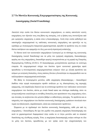 41
2.7 Το Μοντέλο Κοινωνικής Επιχειρηματικότητας της Κοινωνικής
Δικαιόχρησης (Social Franchising)
Αποτελεί στην ουσία ένα δίκτυο κοινωνικών επιχειρήσεων, οι οποίες αποτελούν κοινές
επιχειρήσεις των ιδρυτών τους στη βάση της ισοτιμίας, ενώ η δράση τους συντονίζεται από
μία «μητρική» επιχείρηση, η οποία είναι η δικαιοπάροχος. Αυτή στην ουσία καθοδηγεί και
υποστηρίζει επιχειρηματικά τις υπόλοιπες κοινωνικές επιχειρήσεις και φροντίζει να τις
εφοδιάζει με συγκεκριμένα διακριτικά χαρακτηριστικά, προωθεί τα προϊόντα τους σε ενιαίο
δίκτυο πωλήσεων και εφαρμόζει σε όλες μια κοινή στρατηγική ανάπτυξης.
Το δίκτυο αυτό των κοινωνικών επιχειρήσεων λειτουργεί με το σύστημα της κοινωνικής
δικαιόχρησης (social franchising) και τα μέλη του (μητρική επιχείρηση, δικαιοπάροχος
φορέας και νέες επιχειρήσεις, δικαιοδόχοι φορείς) συγκροτούνται με τη μορφή της Εταιρείας
Περιορισμένης Ευθύνης (Ε.Π.Ε.). Ο δικαιοπάροχος μετεξελίσσεται αργότερα σε ανώνυμη
εταιρεία. Οι επιχειρηματικοί στόχοι του δικτύου έχουν κοινωνικό χαρακτήρα αφού
προωθείται η συνεταιριστική επιχειρηματικότητα ανέργων νέων με ελλιπή προσόντα και
ατόμων με κινητικές δυσκολίες, στους οποίους δίνεται η δυνατότητα να επιμορφωθούν και να
καλλιεργήσουν επιχειρηματική κουλτούρα.
Με βάση το συγκεκριμένο μοντέλο, κάθε επιχείρηση (δικαιοπάροχος - δικαιοδόχοι)
διαθέτει στην αγορά συγκεκριμένο προϊόν ανάλογα με τις ιδιαιτερότητες της περιοχής
εφαρμογής, ενώ παράλληλα διακινεί και τα αντίστοιχα προϊόντα των υπόλοιπων κοινωνικών
επιχειρήσεων του δικτύου, πάντα με ενιαίο brand name και σύστημα marketing, ώστε να
αντιμετωπίζονται ευκολότερα οι συνήθεις δυσκολίες που προκύπτουν στις επιχειρήσεις νέων,
και συνεπώς να αυξάνονται στο μέγιστο βαθμό οι πιθανότητες επιτυχίας. Τα προϊόντα και οι
υπηρεσίες των επιχειρήσεων του δικτύου κοινωνικής δικαιόχρησης εμπίπτουν συνολικά στον
τομέα των βιολογικών, παραδοσιακών, αλλά και εναλλακτικών προϊόντων.
Σύμφωνα με το σχεδιασμό του δικτύου κοινωνικής δικαιόχρησης, κάθε μία από τις
επιχειρήσεις - δικαιοδόχους θα έχει ίσο μερίδιο στη μητρική επιχείρηση δικαιοπαροχής και
αυτό το χαρακτηριστικό διαφοροποιεί στην ουσία το εν λόγω μοντέλο από το κλασικό
franchising της ελεύθερης αγοράς. Έτσι, η επιχείρηση δικαιοπαροχής ανήκει ισότιμα σε όλα
τα μέλη του δικτύου, προωθώντας με τον τρόπο αυτό την ελαχιστοποίηση του
 