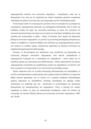 42
επιχειρηματικού κινδύνου στις κοινωνικές επιχειρήσεις - δικαιοδόχους, αλλά και τη
βιωσιμότητά τους, μιας και σε περίπτωση που κάποια επιχείρηση χρειαστεί κεφαλαιακή
υποστήριξη, θα μπορεί να την έχει μέσω της συμμετοχής της στον δικαιοπάροχο φορέα.
Η καινοτομία λοιπόν του συγκεκριμένου μοντέλου είναι ότι επιτυγχάνεται η μεταφορά της
επιτυχημένης επιχειρηματικής πρακτικής της δικαιόχρησης (franchising), από το πεδίο της
ελεύθερης αγοράς στο χώρο της κοινωνικής οικονομίας, με όρους που εγγυώνται τον
κοινωνικό προσανατολισμό ενός έργου και την άρση των ανισοτήτων πρόσβασης στην αγορά
εργασίας που αντιμετωπίζει η ομάδα - στόχος. Γενικότερα, όσον αφορά στη δημιουργία
βιώσιμων κοινωνικών επιχειρήσεων, το μοντέλο της κοινωνικής δικαιόχρησης θεωρείται πως
μπορεί να συμβάλλει σε σημαντικό βαθμό στην ανάπτυξη της επιχειρηματικότητας ατόμων
που ανήκουν σε ευπαθείς ομάδες, αξιοποιώντας παράλληλα τα ιδιαίτερα πολιτιστικά και
παραδοσιακά χαρακτηριστικά κάθε περιοχής.
Συνεπώς, τα πλεονεκτήματα που προκύπτουν στην κατεύθυνση της δημιουργίας και
λειτουργίας βιώσιμων κοινωνικών επιχειρήσεων είναι αρκετά. Διασφαλίζεται η
επιχειρηματική λειτουργία και η υποστήριξη των επιχειρήσεων - μελών ακόμα και σε
περιόδους κάμψης της οικονομικής τους αποδοτικότητας. Επίσης, δημιουργείται ένα πλέγμα
επιχειρηματικής συνεργασίας και αμοιβαιότητας μεταξύ των επιχειρήσεων του δικτύου, έτσι
ώστε να μπορούν να αντιμετωπίσουν τον ανταγωνισμό της ελεύθερης αγοράς.
Εξίσου σημαντικό είναι ότι τα πεδία οικονομικής δραστηριότητας που περιλαμβάνει το
μοντέλο αυτό παρουσιάζουν μεγάλη ζήτηση στην εγχώρια αγορά και διαθέτουν σε σημαντικό
βαθμό ποιοτικό χαρακτήρα, ενώ το γεγονός ότι η μητρική επιχείρηση (δικαιοπάροχος
φορέας) δημιουργεί τις προϋποθέσεις κεντρικής υποστήριξης και χάραξης ενιαίας
στρατηγικής και marketing έχει σαν αποτέλεσμα τη μεγιστοποίηση της προοπτικής
βιωσιμότητας και επεκτασιμότητας των επιχειρήσεων. Τέλος, η διανομή των κερδών
εκφράζεται με δίκαιο, ως προς την ανακατανομή εισοδήματος, τρόπο στο πλαίσιο της
λειτουργίας του δικτύου (Οδηγός ίδρυσης και λειτουργίας κοινωνικών επιχειρήσεων, 2005,
σελ. 56-60).
 