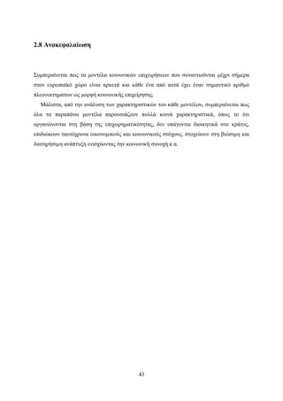 43
2.8 Ανακεφαλαίωση
Συμπεραίνεται πως τα μοντέλα κοινωνικών επιχειρήσεων που συναντιούνται μέχρι σήμερα
στον ευρωπαϊκό χώρο είναι αρκετά και κάθε ένα από αυτά έχει έναν σημαντικό αριθμό
πλεονεκτημάτων ως μορφή κοινωνικής επιχείρησης.
Μάλιστα, από την ανάλυση των χαρακτηριστικών του κάθε μοντέλου, συμπεραίνεται πως
όλα τα παραπάνω μοντέλα παρουσιάζουν πολλά κοινά χαρακτηριστικά, όπως το ότι
οργανώνονται στη βάση της επιχειρηματικότητας, δεν υπάγονται διοικητικά στο κράτος,
επιδιώκουν ταυτόχρονα οικονομικούς και κοινωνικούς στόχους, στοχεύουν στη βιώσιμη και
διατηρήσιμη ανάπτυξη ενισχύοντας την κοινωνική συνοχή κ.α.
 