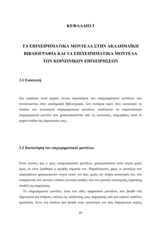 45
ΚΕΦΑΛΑΙΟ 3
ΤΑ ΕΠΙΧΕΙΡΗΜΑΤΙΚΑ ΜΟΝΤΕΛΑ ΣΤΗΝ ΑΚΑΔΗΜΑÏΚΗ
ΒΙΒΛΙΟΓΡΑΦΙΑ ΚΑΙ ΤΑ ΕΠΙΧΕΙΡΗΜΑΤΙΚΑ ΜΟΝΤΕΛΑ
ΤΩΝ ΚΟΙΝΩΝΙΚΩΝ ΕΠΙΧΕΙΡΗΣΕΩΝ
3.1 Εισαγωγή
Στο κεφάλαιο αυτό αρχικά γίνεται παρουσίαση των επιχειρηματικών μοντέλων που
συναντιούνται στην ακαδημαϊκή βιβλιογραφία. Στη συνέχεια αφού γίνει κατανοητό το
πλαίσιο του κοινωνικού επιχειρηματικού μοντέλου, αναλύονται τα σημαντικότερα
επιχειρηματικά μοντέλα που χρησιμοποιούνται από τις κοινωνικές επιχειρήσεις κατά το
αρχικό στάδιο της δημιουργίας τους.
3.2 Κατανόηση του επιχειρηματικού μοντέλου
Είναι γεγονός πως ο όρος «επιχειρηματικό μοντέλο», χρησιμοποιείται πολύ συχνά χωρίς
όμως να είναι ξεκάθαρη η ακριβής σημασία του. Παραδείγματος χάρη, οι μάνατζερ των
επιχειρήσεων χρησιμοποιούν συχνά αυτόν τον όρο, χωρίς την πλήρη κατανόησή του, είτε
αναφέρονται στο μοντέλο εσόδων (revenue model), είτε στο μοντέλο λειτουργίας (operating
model) της επιχείρησης.
Το επιχειρηματικό μοντέλο, είναι ένα είδος σχηματικού μοντέλου, που βοηθά στη
δημιουργία μια πλήρους εικόνας της οργάνωσης μιας επιχείρησης από μια υψηλού επιπέδου
προοπτική. Είναι ένα πλαίσιο που βοηθά στην κατανόηση του πώς διαφορετικοί φορείς
 