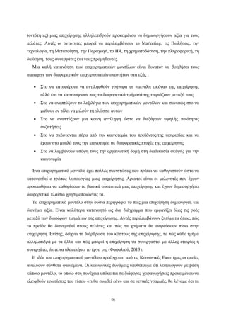 46
(οντότητες) μιας επιχείρησης αλληλεπιδρούν προκειμένου να δημιουργήσουν αξία για τους
πελάτες. Αυτές οι οντότητες μπορεί να περιλαμβάνουν το Marketing, τις Πωλήσεις, την
τεχνολογία, τη Μεταποίηση, την Παραγωγή, το HR, τη χρηματοδότηση, την πληροφορική, τη
διοίκηση, τους συνεργάτες και τους προμηθευτές.
Μια καλή κατανόηση των επιχειρηματικών μοντέλων είναι δυνατόν να βοηθήσει τους
managers των διαφορετικών επιχειρησιακών οντοτήτων στα εξής :
 Στο να καταφέρουν να αντιληφθούν γρήγορα τη «μεγάλη εικόνα» της επιχείρησης
αλλά και να κατανοήσουν πως τα διαφορετικά τμήματά της ταιριάζουν μεταξύ τους
 Στο να αναπτύξουν το λεξιλόγιο των επιχειρηματικών μοντέλων και συνεπώς στο να
μάθουν εν τέλει να μιλούν τη γλώσσα αυτών
 Στο να αναπτύξουν μια κοινή αντίληψη ώστε να διεξάγουν υψηλής ποιότητας
συζητήσεις
 Στο να σκέφτονται πέρα από την καινοτομία του προϊόντος/της υπηρεσίας και να
έχουν στο μυαλό τους την καινοτομία σε διαφορετικές πτυχές της επιχείρησης
 Στο να λαμβάνουν υπόψη τους την οργανωτική δομή στη διαδικασία σκέψης για την
καινοτομία
Ένα επιχειρηματικό μοντέλο έχει πολλές συνιστώσες που πρέπει να καθοριστούν ώστε να
κατανοηθεί ο τρόπος λειτουργίας μιας επιχείρησης. Αρκετοί είναι οι μελετητές που έχουν
προσπαθήσει να καθορίσουν τα βασικά συστατικά μιας επιχείρησης και έχουν δημιουργήσει
διαφορετικά πλαίσια χρησιμοποιώντας τα.
Το επιχειρηματικό μοντέλο στην ουσία περιγράφει το πώς μια επιχείρηση δημιουργεί, και
διανέμει αξία. Είναι καλύτερα κατανοητό ως ένα διάγραμμα που εμφανίζει όλες τις ροές
μεταξύ των διαφόρων τμημάτων της επιχείρησης. Αυτές περιλαμβάνουν ζητήματα όπως, πώς
το προϊόν θα διανεμηθεί στους πελάτες και πώς τα χρήματα θα εισρεύσουν πίσω στην
επιχείρηση. Επίσης, δείχνει τη διάρθρωση του κόστους της επιχείρησης, το πώς κάθε τμήμα
αλληλεπιδρά με τα άλλα και πώς μπορεί η επιχείρηση να συνεργαστεί με άλλες εταιρίες ή
συνεργάτες ώστε να υλοποιήσει το έργο της (Φαφαλιού, 2013).
Η ιδέα του επιχειρηματικού μοντέλου προέρχεται από τις Κοινωνικές Επιστήμες οι οποίες
αναλύουν σύνθετα φαινόμενα. Οι κοινωνικές δυνάμεις υποθέτουμε ότι λειτουργούν με βάση
κάποιο μοντέλο, το οποίο στη συνέχεια υπόκειται σε διάφορες χειραγωγήσεις προκειμένου να
ελεγχθούν ερωτήσεις του τύπου «τι θα συμβεί εάν» και σε γενικές γραμμές, θα λέγαμε ότι τα
 