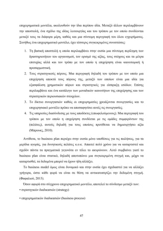 47
επιχειρηματικά μοντέλα, ακολουθούν την ίδια περίπου ιδέα. Μεταξύ άλλων περιλαμβάνουν
την αποστολή, ένα σχέδιο της ιδέας λειτουργίας και του τρόπου με τον οποίο συνδέονται
μεταξύ τους τα διάφορα μέρη, καθώς και μια σύντομη περιγραφή του όλου εγχειρήματος.
Συνήθως ένα επιχειρηματικό μοντέλο, έχει τέσσερις συγκεκριμένες συνιστώσες:
1. Τη βασική αποστολή η οποία περιλαμβάνει στην ουσία μια σύντομη περίληψη των
δραστηριοτήτων του οργανισμού, τον ορισμό της αξίας, τους στόχους και τα μέτρα
επιτυχίας αλλά και τον τρόπο με τον οποίο η επιχείρηση είναι καινοτομική ή
προσαρμοστική.
2. Τους στρατηγικούς πόρους. Μια περιγραφή δηλαδή του τρόπου με τον οποίο μια
επιχείρηση αποκτά τους πόρους της, μεταξύ των οποίων είναι μια ιδέα για
εξασφάλιση χρηματικών πόρων και στρατηγικές για είσπραξη εσόδων. Επίσης
περιλαμβάνει και ένα κατάλογο των μοναδικών ικανοτήτων της επιχείρησης και των
στρατηγικών περιουσιακών στοιχείων.
3. Το δίκτυο συνεργασιών καθώς οι επιχειρηματίες χρειάζονται συνεργασίες και το
επιχειρησιακό μοντέλο πρέπει να αποσαφηνίσει αυτές τις συνεργασίες.
4. Τις υπηρεσίες διασύνδεσης με τους αποδέκτες (επωφελούμενους). Μια περιγραφή του
τρόπου με τον οποίο η επιχείρηση συνδέεται με τις ομάδες συμφερόντων της
(πελάτες), αυτούς δηλαδή για τους οποίους προτίθεται να δημιουργήσει αξία
(Μπρουκς, 2010).
Αντίθετα, το business plan περιέχει στην ουσία μόνο υποθέσεις για τις πωλήσεις, για τα
μερίδια αγοράς, για δυνητικούς πελάτες κ.ο.κ. Απαιτεί πολύ χρόνο για να καταρτιστεί και
σχεδόν πάντα τα πραγματικά γεγονότα εν τέλει το ακυρώνουν. Αυτό συμβαίνει γιατί το
business plan είναι στατικό, δηλαδή αποτυπώνει μια συγκεκριμένη στιγμή και, μέχρι να
καταρτισθεί, τα δεδομένα μπορεί να έχουν ήδη αλλάξει.
Το business model όμως είναι δυναμικό και στην ουσία έχει σχεδιαστεί για να αλλάζει
γρήγορα, ώστε κάθε φορά να είναι σε θέση να αντικατοπτρίζει την δεδομένη στιγμή.
(Φαφαλιού, 2013).
Όσον αφορά στο σύγχρονο επιχειρηματικό μοντέλο, αποτελεί το σύνδεσμο μεταξύ των:
• στρατηγικών διαδικασιών (strategy)
• επιχειρηματικών διαδικασιών (business process)
 