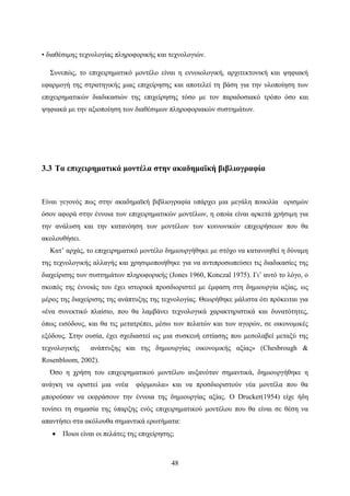 48
• διαθέσιμης τεχνολογίας πληροφορικής και τεχνολογιών.
Συνεπώς, το επιχειρηματικό μοντέλο είναι η εννοιολογική, αρχιτεκτονική και ψηφιακή
εφαρμογή της στρατηγικής μιας επιχείρησης και αποτελεί τη βάση για την υλοποίηση των
επιχειρηματικών διαδικασιών της επιχείρησης τόσο με τον παραδοσιακό τρόπο όσο και
ψηφιακά με την αξιοποίηση των διαθέσιμων πληροφοριακών συστημάτων.
3.3 Τα επιχειρηματικά μοντέλα στην ακαδημαϊκή βιβλιογραφία
Είναι γεγονός πως στην ακαδημαϊκή βιβλιογραφία υπάρχει μια μεγάλη ποικιλία ορισμών
όσον αφορά στην έννοια των επιχειρηματικών μοντέλων, η οποία είναι αρκετά χρήσιμη για
την ανάλυση και την κατανόηση των μοντέλων των κοινωνικών επιχειρήσεων που θα
ακολουθήσει.
Κατ’ αρχάς, το επιχειρηματικό μοντέλο δημιουργήθηκε με στόχο να κατανοηθεί η δύναμη
της τεχνολογικής αλλαγής και χρησιμοποιήθηκε για να αντιπροσωπεύσει τις διαδικασίες της
διαχείρισης των συστημάτων πληροφορικής (Jones 1960, Konczal 1975). Γι’ αυτό το λόγο, ο
σκοπός της έννοιάς του έχει ιστορικά προσδιοριστεί με έμφαση στη δημιουργία αξίας, ως
μέρος της διαχείρισης της ανάπτυξης της τεχνολογίας. Θεωρήθηκε μάλιστα ότι πρόκειται για
«ένα συνεκτικό πλαίσιο, που θα λαμβάνει τεχνολογικά χαρακτηριστικά και δυνατότητες,
όπως εισόδους, και θα τις μετατρέπει, μέσω των πελατών και των αγορών, σε οικονομικές
εξόδους. Στην ουσία, έχει σχεδιαστεί ως μια συσκευή εστίασης που μεσολαβεί μεταξύ της
τεχνολογικής ανάπτυξης και της δημιουργίας οικονομικής αξίας» (Chesbrough &
Rosenbloom, 2002).
Όσο η χρήση του επιχειρηματικού μοντέλου αυξανόταν σημαντικά, δημιουργήθηκε η
ανάγκη να οριστεί μια «νέα φόρμουλα» και να προσδιοριστούν νέα μοντέλα που θα
μπορούσαν να εκφράσουν την έννοια της δημιουργίας αξίας. O Drucker(1954) είχε ήδη
τονίσει τη σημασία της ύπαρξης ενός επιχειρηματικού μοντέλου που θα είναι σε θέση να
απαντήσει στα ακόλουθα σημαντικά ερωτήματα:
 Ποιοι είναι οι πελάτες της επιχείρησης;
 