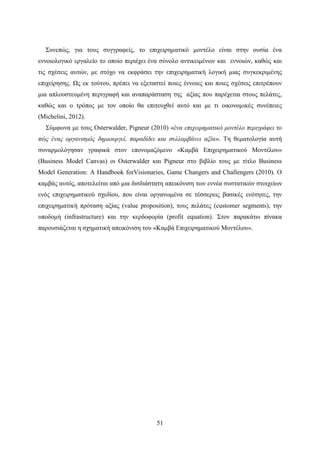 51
Συνεπώς, για τους συγγραφείς, το επιχειρηματικό μοντέλο είναι στην ουσία ένα
εννοιολογικό εργαλείο το οποίο περιέχει ένα σύνολο αντικειμένων και εννοιών, καθώς και
τις σχέσεις αυτών, με στόχο να εκφράσει την επιχειρηματική λογική μιας συγκεκριμένης
επιχείρησης. Ως εκ τούτου, πρέπει να εξεταστεί ποιες έννοιες και ποιες σχέσεις επιτρέπουν
μια απλουστευμένη περιγραφή και αναπαράσταση της αξίας που παρέχεται στους πελάτες,
καθώς και ο τρόπος με τον οποίο θα επιτευχθεί αυτό και με τι οικονομικές συνέπειες
(Michelini, 2012).
Σύμφωνα με τους Osterwalder, Pigneur (2010) «ένα επιχειρηματικό μοντέλο περιγράφει το
πώς ένας οργανισμός δημιουργεί, παραδίδει και συλλαμβάνει αξία». Τη θεματολογία αυτή
συναρμολόγησαν γραφικά στον επονομαζόμενο «Καμβά Επιχειρηματικού Μοντέλου»
(Business Model Canvas) οι Osterwalder και Pigneur στο βιβλίο τους με τίτλο Business
Model Generation: A Handbook forVisionaries, Game Changers and Challengers (2010). Ο
καμβάς αυτός, αποτελείται από μια δισδιάστατη απεικόνιση των εννέα συστατικών στοιχείων
ενός επιχειρηματικού σχεδίου, που είναι οργανωμένα σε τέσσερεις βασικές ενότητες, την
επιχειρηματική πρόταση αξίας (value proposition), τους πελάτες (customer segments), την
υποδομή (infrastructure) και την κερδοφορία (profit equation). Στον παρακάτω πίνακα
παρουσιάζεται η σχηματική απεικόνιση του «Καμβά Επιχειρηματικού Μοντέλου».
 