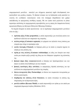 53
επιχειρηματικού μοντέλου αποτελεί μια σύγχρονη πρακτική (agile development) που
ακολουθούν και μεγάλες εταιρίες. Το βασικό κίνητρο για τη διαδικασία αυτή αποτελεί το
γεγονός ότι ο,τιδήποτε «καινούργιο» είναι ένα στοίχημα (hypothesis) που χρήζει
επαλήθευσης σε πραγματικές συνθήκες αγοράς. Με τον τρόπο αυτό μειώνεται το ρίσκο
περαιτέρω επένδυσης σε επιχειρηματικές πρωτοβουλίες για τις οποίες δεν διαφαίνεται θετική
προοπτική (Οδηγός του Κέντρου Εθελοντών Μάνατζερ Ελλάδος).
Τα δομικά στοιχεία τα οποία προτείνονται για το σχεδιασμό επιχειρηματικών μοντέλων
είναι τα εξής :
 πρόταση αξίας (Value proposition), η οποία παρουσιάζει μια συνολική εικόνα των
προϊόντων αλλά και των υπηρεσιών της εταιρείας
 πελάτες-στόχος (Customers segments), τα τμήματα των πελατών στους οποίους μια
εταιρεία έχει στόχο να προσφέρει αξία
 κανάλι διανομής (Channel), τα διάφορα μέσα με τα οποία η εταιρεία έρχεται σε
επαφή με τους πελάτες της
 σχέση με τους πελάτες (Customer relationships), το είδος των δεσμών που στην
ουσία μια εταιρία ορίζει μεταξύ της ίδιας και των διάφορων τμημάτων της πελατείας
της
 βασικοί πόροι (Key resources),δηλαδή η διάταξη των δραστηριοτήτων και των
πόρων οι οποίοι είναι διαθέσιμοι για την εταιρεία
 βασικές ικανότητες (Key activities), οι απαραίτητες δηλαδή ικανότητες για την
εκτέλεση του επιχειρηματικού μοντέλου της εταιρίας
 δίκτυο συνεργατών (Key Partnerships), το δίκτυο των συμφωνιών συνεργασίας με
άλλους οργανισμούς
 διάρθρωση του κόστους (Cost Structure), το οποίο συνοψίζει το κόστος της
επιχείρησης για τη δημιουργία αξίας
 μοντέλο εσόδων (Revenue Model), το οποίο παρουσιάζει τον τρόπο με τον οποίο μια
επιχείρηση δημιουργεί κέρδος (Michelini, 2012).
 