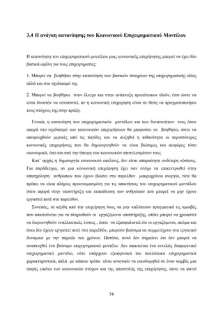 54
3.4 Η ανάγκη κατανόησης του Κοινωνικού Επιχειρηματικού Μοντέλου
Η κατανόηση του επιχειρηματικού μοντέλου μιας κοινωνικής επιχείρησης μπορεί να έχει δύο
βασικά οφέλη για τους επιχειρηματίες:
1. Μπορεί να βοηθήσει στην κατανόηση των βασικών στοιχείων της επιχειρηματικής ιδέας
αλλά και στο σχεδιασμό της
2. Μπορεί να βοηθήσει στον έλεγχο και στην ανάπτυξη πρωτότυπων ιδεών, έτσι ώστε να
είναι δυνατόν να εντοπιστεί, αν η κοινωνική επιχείρηση είναι σε θέση να πραγματοποιήσει
τους στόχους της στην πράξη.
Γενικά, η κατανόηση των επιχειρηματικών μοντέλων και των δυνατοτήτων τους όσον
αφορά στο σχεδιασμό των κοινωνικών επιχειρήσεων θα μπορούσε να βοηθήσει, ώστε να
αποφευχθούν μερικές από τις παγίδες και να αυξηθεί η πιθανότητα οι περισσότερες
κοινωνικές επιχειρήσεις που θα δημιουργηθούν να είναι βιώσιμες και αειφόρες τόσο
οικονομικά, όσο και από την άποψη των κοινωνικών αποτελεσμάτων τους.
Κατ’ αρχάς η δημιουργία κοινωνικού οφέλους, δεν είναι απαραίτητα ουδέτερη κόστους.
Για παράδειγμα, αν μια κοινωνική επιχείρηση έχει σαν στόχο να επικεντρωθεί στην
απασχόληση ανθρώπων που έχουν βιώσει στο παρελθόν μακροχρόνια ανεργία, τότε θα
πρέπει να είναι πλήρως προετοιμασμένη για τις απαιτήσεις του επιχειρηματικού μοντέλου
όσον αφορά στην υποστήριξη και εκπαίδευση των ανθρώπων που μπορεί να μην έχουν
εργαστεί ποτέ στο παρελθόν.
Συνεπώς, τα κέρδη από την επιχείρηση ίσως να μην καλύπτουν πραγματικά τις αμοιβές
που απαιτούνται για να πληρωθούν οι εργαζόμενοι υποστήριξης, οπότε μπορεί να χρειαστεί
να διερευνηθούν εναλλακτικές λύσεις , ώστε να εξασφαλιστεί ότι οι εργαζόμενοι, ακόμα και
όσοι δεν έχουν εργαστεί ποτέ στο παρελθόν, μπορούν βιώσιμα να συμμετέχουν στο εργατικό
δυναμικό με την πάροδο του χρόνου. Ωστόσο, αυτό δεν σημαίνει ότι δεν μπορεί να
αναπτυχθεί ένα βιώσιμο επιχειρηματικό μοντέλο. Δεν απαιτείται ένα εντελώς διαφορετικό
επιχειρηματικό μοντέλο, ούτε υπάρχουν εξωφρενικά πιο πολύπλοκα επιχειρηματικά
χαρακτηριστικά, απλά με κάποιο τρόπο είναι αναγκαίο να οικοδομηθεί σε έναν καμβά, μια
σαφής εικόνα των κοινωνικών στόχων και της αποστολής της επιχείρησης, ώστε να φανεί
 