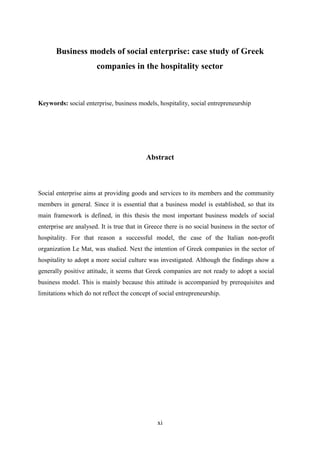 xi
Business models of social enterprise: case study of Greek
companies in the hospitality sector
Keywords: social enterprise, business models, hospitality, social entrepreneurship
Abstract
Social enterprise aims at providing goods and services to its members and the community
members in general. Since it is essential that a business model is established, so that its
main framework is defined, in this thesis the most important business models of social
enterprise are analysed. It is true that in Greece there is no social business in the sector of
hospitality. For that reason a successful model, the case of the Italian non-profit
organization Le Mat, was studied. Next the intention of Greek companies in the sector of
hospitality to adopt a more social culture was investigated. Although the findings show a
generally positive attitude, it seems that Greek companies are not ready to adopt a social
business model. This is mainly because this attitude is accompanied by prerequisites and
limitations which do not reflect the concept of social entrepreneurship.
 