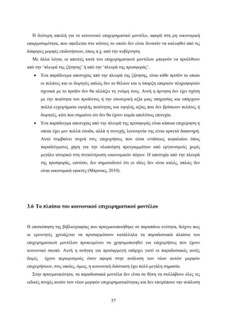 57
Η δεύτερη απειλή για το κοινωνικό επιχειρηματικό μοντέλο, αφορά στη μη οικονομική
εφαρμοσιμότητα, που οφείλεται στο κόστος το οποίο δεν είναι δυνατόν να καλυφθεί από τις
διάφορες μορφές επιδοτήσεων, όπως π.χ. από την κυβέρνηση.
Με άλλα λόγια, οι απειλές κατά του επιχειρηματικού μοντέλου μπορούν να προέλθουν
από την ‘πλευρά της ζήτησης’ ή από την ‘πλευρά της προσφοράς’.
 Ένα παράδειγμα αποτυχίας από την πλευρά της ζήτησης, είναι κάθε προϊόν το οποίο
οι πελάτες και οι δωρητές απλώς δεν το θέλουν και η ύπαρξη επαρκών πληροφοριών
σχετικά με το προϊόν δεν θα αλλάξει τη γνώμη τους. Αυτή η άρνηση δεν έχει σχέση
με την ποιότητα του προϊόντος ή την εσωτερική αξία μιας υπηρεσίας και υπάρχουν
πολλά εγχειρήματα υψηλής ποιότητας και υψηλής αξίας που δεν βρίσκουν πελάτες ή
δωρητές, κάτι που σημαίνει ότι δεν θα έχουν καμία απολύτως επιτυχία.
 Ένα παράδειγμα αποτυχίας από την πλευρά της προσφοράς είναι κάποια επιχείρηση η
οποία έχει μεν πολλά έσοδα, αλλά η συνεχής λειτουργία της είναι αρκετά δαπανηρή.
Αυτό συμβαίνει συχνά στις επιχειρήσεις που είναι εντάσεως κεφαλαίου όπως
παραδείγματος χάρη για την υλοποίηση προγραμμάτων από οργανισμούς χωρίς
μεγάλο ιστορικό στη συγκέντρωση οικονομικών πόρων. Η αποτυχία από την πλευρά
της προσφοράς, ωστόσο, δεν σηματοδοτεί ότι οι ιδέες δεν είναι καλές, απλώς δεν
είναι οικονομικά εφικτές (Μπρουκς, 2010).
3.6 Το πλαίσιο του κοινωνικού επιχειρηματικού μοντέλου
Η επισκόπηση της βιβλιογραφίας που πραγματοποιήθηκε σε παραπάνω ενότητα, δείχνει πως
οι ερευνητές χρειάζεται να προσαρμόσουν κατάλληλα τα παραδοσιακά πλαίσια του
επιχειρηματικού μοντέλου προκειμένου να χρησιμοποιηθεί για επιχειρήσεις που έχουν
κοινωνικό σκοπό. Αυτή η ανάγκη για προσαρμογή υπάρχει γιατί οι παραδοσιακές αυτές
δομές έχουν περιορισμούς όσον αφορά στην ανάλυση των νέων αυτών μορφών
επιχειρήσεων, στις οποίες, όμως, η κοινωνική διάσταση έχει πολύ μεγάλη σημασία.
Στην πραγματικότητα, τα παραδοσιακά μοντέλα δεν είναι σε θέση να συλλάβουν όλες τις
ειδικές πτυχές αυτών των νέων μορφών επιχειρηματικότητας και δεν επιτρέπουν την ανάλυση
 