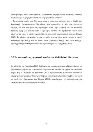 61
δραστηριότητες, ιδίως τα στοιχεία PCDO (άνθρωποι, συμφραζόμενα, συμφωνία, ευκαιρία)
συμπίπτουν με τη χρήση του κλασσικού επιχειρηματικού μοντέλου.
Στηριγμένος λοιπόν στις δύο αυτές ιδέες, ο ερευνητής προτείνει τον « Καμβά του
Κοινωνικού Επιχειρηματικού Μοντέλου», που απεικονίζει το πώς μια επιχείρηση
διαχειρίζεται δύο συστήματα της δημιουργίας αξίας, την εμπορική και την κοινωνική
πρόταση αξίας. Στο πλαίσιο αυτό, ο ερευνητής υιοθετεί την προσέγγιση "κάνει καλά
κάνοντας το καλό" η οποία χαρακτηρίζει το κοινωνικό επιχειρηματικό πνεύμα (Glover,
2012). Το πλαίσιο απεικονίζει το πώς η πράξη του να κάνει καλά (εμπορική πράξη)
τροφοδοτεί την πράξη του να κάνει καλό (κοινωνική πράξη), και ούτω καθεξής,
δημιουργώντας ένα επιθυμητό κύκλο της δημιουργίας διπλής αξίας (Aure, 2014).
3.7 Το κοινωνικό επιχειρηματικό μοντέλο των Michelini και Fiorentino
Οι Michelini και Fiorentino (2012) διεξήγαγαν με τη σειρά τους μια μελέτη σύνθεσης της
βιβλιογραφίας σχετικά με τα κοινωνικά επιχειρηματικά μοντέλα. Το σχήμα που ακολουθεί
δείχνει πώς οι Michelini και Fiorentino (2012) περιέγραψαν το πλαίσιο των κοινωνικών
επιχειρηματικών μοντέλων δημιουργώντας ένα «επιχειρηματικό μοντέλο καμβά», παρόμοιο
με αυτό των Osterwalder και Pigneur (2010), επιδιώκοντας να απλοποιήσουν την
οπτικοποίηση του επιχειρηματικού μοντέλου.
 