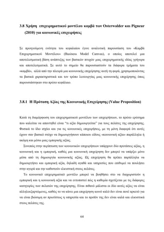 64
3.8 Χρήση επιχειρηματικού μοντέλου καμβά των Osterwalder και Pigneur
(2010) για κοινωνικές επιχειρήσεις
Σε προηγούμενη ενότητα του κεφαλαίου έγινε αναλυτική παρουσίαση του «Καμβά
Επιχειρηματικού Μοντέλου» (Business Model Camvas), ο οποίος αποτελεί μια
αποτελεσματική βάση ανάπτυξης των βασικών πτυχών μιας επιχειρηματικής ιδέας γρήγορα
και αποτελεσματικά. Σε αυτό το σημείο θα παρουσιαστούν τα διάφορα τμήματα του
«καμβά», αλλά από την πλευρά μια κοινωνικής επιχείρησης αυτή τη φορά, χρησιμοποιώντας
τα βασικά χαρακτηριστικά και τον τρόπο λειτουργίας μιας κοινωνικής επιχείρησης όπως
παρουσιάστηκαν στο πρώτο κεφάλαιο.
3.8.1 Η Πρόταση Αξίας της Κοινωνικής Επιχείρησης (Value Proposition)
Κατά τη διαμόρφωση του επιχειρηματικού μοντέλου των επιχειρήσεων, το πρώτο ερώτημα
που καλείται να απαντηθεί είναι “τι αξία δημιουργείται” για τους πελάτες της επιχείρησης.
Φυσικά το ίδιο ισχύει και για τις κοινωνικές επιχειρήσεις, με τη μόνη διαφορά ότι αυτές
έχουν σαν βασικό στόχο να δημιουργήσουν κάποιου είδους «κοινωνική αξία» παράλληλα ή
ακόμη και μέσω μιας εμπορικής αξίας.
Συνεπώς στην περίπτωση των κοινωνικών επιχειρήσεων υπάρχουν δύο προτάσεις αξίας, η
κοινωνική και η εμπορική, καθώς μια κοινωνική επιχείρηση δεν μπορεί να υπάρξει μόνο
μέσα από τη δημιουργία κοινωνικής αξίας. Ως επιχείρηση θα πρέπει παράλληλα να
δημιουργήσει και εμπορική αξία, δηλαδή αγαθά και υπηρεσίες που επιθυμεί να πουλήσει
στην αγορά και την καθιστούν ελκυστική στους πελάτες.
Το κοινωνικό επιχειρηματικό μοντέλο μπορεί να βοηθήσει στο να διαχωριστούν η
εμπορική και η κοινωνική αξία και να εντοπιστεί πώς η καθεμία σχετίζεται με τις διάφορες
κατηγορίες των πελατών της επιχείρησης. Είναι πιθανό μάλιστα οι δύο αυτές αξίες να είναι
αλληλοεξαρτώμενες, καθώς το να κάνει μια επιχείρηση κοινό καλό δεν είναι ποτέ αρκετό για
να είναι βιώσιμη αν πρωτίστως η υπηρεσία και το προϊόν της δεν είναι καλά και ελκυστικά
στους πελάτες της.
 