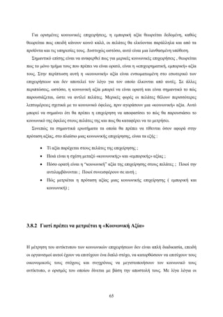 65
Για ορισμένες κοινωνικές επιχειρήσεις, η εμπορική αξία θεωρείται δεδομένη, καθώς
θεωρείται πως επειδή κάνουν κοινό καλό, οι πελάτες θα ελκύονται παράλληλα και από τα
προϊόντα και τις υπηρεσίες τους. Δυστυχώς ωστόσο, αυτό είναι μια λανθασμένη υπόθεση.
Σημαντικό επίσης είναι να αναφερθεί πως για μερικές κοινωνικές επιχειρήσεις , θεωρείται
πως το μόνο τμήμα τους που πρέπει να είναι ορατό, είναι η «επιχειρηματική, εμπορική» αξία
τους. Στην περίπτωση αυτή η «κοινωνική» αξία είναι ενσωματωμένη στο εσωτερικό των
επιχειρήσεων και δεν αποτελεί τον λόγο για τον οποίο έλκονται από αυτές. Σε άλλες
περιπτώσεις, ωστόσο, η κοινωνική αξία μπορεί να είναι ορατή και είναι σημαντικό το πώς
παρουσιάζεται, ώστε να αντλεί πελάτες. Μερικές φορές οι πελάτες θέλουν περισσότερες
λεπτομέρειες σχετικά με το κοινωνικό όφελος, πριν αγοράσουν μια «κοινωνική» αξία. Αυτό
μπορεί να σημαίνει ότι θα πρέπει η επιχείρηση να αποφασίσει το πώς θα παρουσιάσει το
κοινωνικό της όφελος στους πελάτες της και πως θα καταφέρει να το μετρήσει.
Συνεπώς τα σημαντικά ερωτήματα τα οποία θα πρέπει να τίθενται όσον αφορά στην
πρόταση αξίας, στο πλαίσιο μιας κοινωνικής επιχείρησης, είναι τα εξής :
 Τί αξία παρέχεται στους πελάτες της επιχείρησης ;
 Ποιά είναι η σχέση μεταξύ «κοινωνικής» και «εμπορικής» αξίας ;
 Πόσο ορατή είναι η “κοινωνική” αξία της επιχείρησης στους πελάτες ; Ποιοί την
αντιλαμβάνονται ; Ποιοί συνεισφέρουν σε αυτή ;
 Πώς μετριέται η πρόταση αξίας μιας κοινωνικής επιχείρησης ( εμπορική και
κοινωνική) ;
3.8.2 Γιατί πρέπει να μετριέται η «Κοινωνική Αξία»
Η μέτρηση του αντίκτυπου των κοινωνικών επιχειρήσεων δεν είναι απλή διαδικασία, επειδή
οι οργανισμοί αυτοί έχουν να επιτύχουν ένα διπλό στόχο, να κατορθώσουν να επιτύχουν τους
οικονομικούς τους στόχους και συγχρόνως να μεγιστοποιήσουν τον κοινωνικό τους
αντίκτυπο, ο ορισμός του οποίου δίνεται με βάση την αποστολή τους. Με λίγα λόγια οι
 