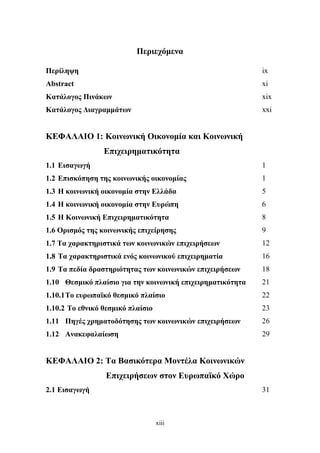 xiii
Περιεχόμενα
Περίληψη ix
Abstract xi
Κατάλογος Πινάκων xix
Κατάλογος Διαγραμμάτων xxi
ΚΕΦΑΛΑΙΟ 1: Κοινωνική Οικονομία και Κοινωνική
Επιχειρηματικότητα
1.1 Εισαγωγή 1
1.2 Επισκόπηση της κοινωνικής οικονομίας 1
1.3 Η κοινωνική οικονομία στην Ελλάδα 5
1.4 Η κοινωνική οικονομία στην Ευρώπη 6
1.5 Η Κοινωνική Επιχειρηματικότητα 8
1.6 Ορισμός της κοινωνικής επιχείρησης 9
1.7 Τα χαρακτηριστικά των κοινωνικών επιχειρήσεων 12
1.8 Τα χαρακτηριστικά ενός κοινωνικού επιχειρηματία 16
1.9 Τα πεδία δραστηριότητας των κοινωνικών επιχειρήσεων 18
1.10 Θεσμικό πλαίσιο για την κοινωνική επιχειρηματικότητα 21
1.10.1Το ευρωπαϊκό θεσμικό πλαίσιο 22
1.10.2 Το εθνικό θεσμικό πλαίσιο 23
1.11 Πηγές χρηματοδότησης των κοινωνικών επιχειρήσεων 26
1.12 Ανακεφαλαίωση 29
ΚΕΦΑΛΑΙΟ 2: Τα Βασικότερα Μοντέλα Κοινωνικών
Επιχειρήσεων στον Ευρωπαϊκό Χώρο
2.1 Εισαγωγή 31
 