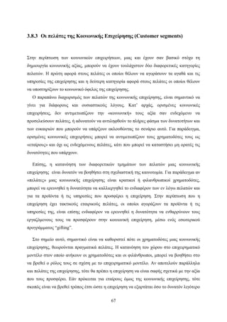 67
3.8.3 Οι πελάτες της Κοινωνικής Επιχείρησης (Customer segments)
Στην περίπτωση των κοινωνικών επιχειρήσεων, μιας και έχουν σαν βασικό στόχο τη
δημιουργία κοινωνικής αξίας, μπορούν να έχουν τουλάχιστον δύο διαφορετικές κατηγορίες
πελατών. Η πρώτη αφορά στους πελάτες οι οποίοι θέλουν να αγοράσουν τα αγαθά και τις
υπηρεσίες της επιχείρησης και η δεύτερη κατηγορία αφορά στους πελάτες οι οποίοι θέλουν
να υποστηρίξουν το κοινωνικό όφελος της επιχείρησης.
Ο παραπάνω διαχωρισμός των πελατών της κοινωνικής επιχείρησης, είναι σημαντικό να
γίνει για διάφορους και ουσιαστικούς λόγους. Κατ’ αρχάς, ορισμένες κοινωνικές
επιχειρήσεις, δεν αντιμετωπίζουν την «κοινωνική» τους αξία σαν ενδεχόμενο να
προσελκύσουν πελάτες, ή αδυνατούν να αντιληφθούν το πλήρες φάσμα των δυνατοτήτων και
των ευκαιριών που μπορούν να υπάρξουν ακλουθώντας το σενάριο αυτό. Για παράδειγμα,
ορισμένες κοινωνικές επιχειρήσεις μπορεί να αντιμετωπίζουν τους χρηματοδότες τους ως
«εταίρους» και όχι ως ενδεχόμενους πελάτες, κάτι που μπορεί να καταστήσει μη ορατές τις
δυνατότητες που υπάρχουν.
Επίσης, η κατανόηση των διαφορετικών τμημάτων των πελατών μιας κοινωνικής
επιχείρησης είναι δυνατόν να βοηθήσει στη σχεδιαστική της καινοτομία. Για παράδειγμα αν
«πελάτες» μιας κοινωνικής επιχείρησης είναι κρατικοί ή φιλανθρωπικοί χρηματοδότες,
μπορεί να ερευνηθεί η δυνατότητα να καλλιεργηθεί το ενδιαφέρον των εν λόγω πελατών και
για τα προϊόντα ή τις υπηρεσίες που προσφέρει η επιχείρηση. Στην περίπτωση που η
επιχείρηση έχει τακτικούς εταιρικούς πελάτες, οι οποίοι αγοράζουν τα προϊόντα ή τις
υπηρεσίες της, είναι επίσης ενδιαφέρον να ερευνηθεί η δυνατότητα να ενθαρρύνουν τους
εργαζόμενους τους να προσφέρουν στην κοινωνική επιχείρηση, μέσω ενός εσωτερικού
προγράμματος “gifting”.
Στο σημείο αυτό, σημαντικό είναι να καθοριστεί πότε οι χρηματοδότες μιας κοινωνικής
επιχείρησης, θεωρούνται πραγματικά πελάτες. Η κατανόηση του χώρου στο επιχειρηματικό
μοντέλο στον οποίο ανήκουν οι χρηματοδότες και οι φιλάνθρωποι, μπορεί να βοηθήσει στο
να βρεθεί ο ρόλος τους σε σχέση με το επιχειρηματικό μοντέλο. Αν αποτελούν παράλληλα
και πελάτες της επιχείρησης, τότε θα πρέπει η επιχείρηση να είναι σαφής σχετικά με την αξία
που τους προσφέρει. Εάν πρόκειται για εταίρους όμως της κοινωνικής επιχείρησης, τότε
σκοπός είναι να βρεθεί τρόπος έτσι ώστε η επιχείρηση να εξαρτάται όσο το δυνατόν λιγότερο
 