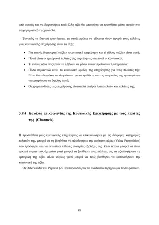 68
από αυτούς και να διερευνήσει ποιά άλλη αξία θα μπορούσε να προσθέσει μέσω αυτών στο
επιχειρηματικό της μοντέλο.
Συνεπώς τα βασικά ερωτήματα, τα οποία πρέπει να τίθενται όσον αφορά τους πελάτες
μιας κοινωνικής επιχείρησης είναι τα εξής:
 Για ποιούς δημιουργεί «αξία» η κοινωνική επιχείρηση και τί είδους «αξία» είναι αυτή;
 Ποιοί είναι οι εμπορικοί πελάτες της επιχείρησης και ποιοί οι κοινωνικοί;
 Τί είδους αξία επιζητούν να λάβουν και μέσω ποιών προϊόντων ή υπηρεσιών;
 Πόσο σημαντικό είναι το κοινωνικό όφελος της επιχείρησης για τους πελάτες της;
Είναι διατεθειμένοι να πληρώσουν για τα προϊόντα και τις υπηρεσίες της προκειμένου
να ενισχύσουν το όφελος αυτό;
 Οι χρηματοδότες της επιχείρησης είναι απλά εταίροι ή αποτελούν και πελάτες της;
3.8.4 Κανάλια επικοινωνίας της Κοινωνικής Επιχείρησης με τους πελάτες
της (Channels)
Η προσπάθεια μιας κοινωνικής επιχείρησης να επικοινωνήσει με τις διάφορες κατηγορίες
πελατών της, μπορεί να τη βοηθήσει να αξιολογήσει την πρόταση αξίας (Value Proposition)
που προσφέρει και να εντοπίσει πιθανές ευκαιρίες εξέλιξης της. Κάτι τέτοιο μπορεί να είναι
αρκετά σημαντικό, όχι μόνο γιατί μπορεί να βοηθήσει τους πελάτες της να αξιολογήσουν τη
εμπορική της αξία, αλλά κυρίως γιατί μπορεί να τους βοηθήσει να κατανοήσουν την
κοινωνική της αξία.
Οι Osterwalder και Pigneur (2010) παρουσιάζουν το ακόλουθο περίγραμμα πέντε φάσεων.
 