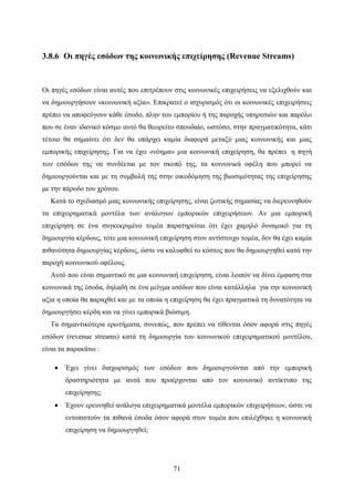 71
3.8.6 Οι πηγές εσόδων της κοινωνικής επιχείρησης (Revenue Streams)
Οι πηγές εσόδων είναι αυτές που επιτρέπουν στις κοινωνικές επιχειρήσεις να εξελιχθούν και
να δημιουργήσουν «κοινωνική αξία». Επικρατεί ο ισχυρισμός ότι οι κοινωνικές επιχειρήσεις
πρέπει να αποφεύγουν κάθε έσοδο, πλην του εμπορίου ή της παροχής υπηρεσιών και παρόλο
που σε έναν ιδανικό κόσμο αυτό θα θεωρείτο σπουδαίο, ωστόσο, στην πραγματικότητα, κάτι
τέτοιο θα σημαίνει ότι δεν θα υπάρχει καμία διαφορά μεταξύ μιας κοινωνικής και μιας
εμπορικής επιχείρησης. Για να έχει «νόημα» μια κοινωνική επιχείρηση, θα πρέπει η πηγή
των εσόδων της να συνδέεται με τον σκοπό της, τα κοινωνικά οφέλη που μπορεί να
δημιουργούνται και με τη συμβολή της στην οικοδόμηση της βιωσιμότητας της επιχείρησης
με την πάροδο του χρόνου.
Κατά το σχεδιασμό μιας κοινωνικής επιχείρησης, είναι ζωτικής σημασίας να διερευνηθούν
τα επιχειρηματικά μοντέλα των ανάλογων εμπορικών επιχειρήσεων. Αν μια εμπορική
επιχείρηση σε ένα συγκεκριμένο τομέα παρατηρείται ότι έχει χαμηλό δυναμικό για τη
δημιουργία κέρδους, τότε μια κοινωνική επιχείρηση στον αντίστοιχο τομέα, δεν θα έχει καμία
πιθανότητα δημιουργίας κέρδους, ώστε να καλυφθεί το κόστος που θα δημιουργηθεί κατά την
παροχή κοινωνικού οφέλους.
Αυτό που είναι σημαντικό σε μια κοινωνική επιχείρηση, είναι λοιπόν να δίνει έμφαση στα
κοινωνικά της έσοδα, δηλαδή σε ένα μείγμα εσόδων που είναι κατάλληλα για την κοινωνική
αξία η οποία θα παραχθεί και με τα οποία η επιχείρηση θα έχει πραγματικά τη δυνατότητα να
δημιουργήσει κέρδη και να γίνει εμπορικά βιώσιμη.
Τα σημαντικότερα ερωτήματα, συνεπώς, που πρέπει να τίθενται όσον αφορά στις πηγές
εσόδων (revenue streams) κατά τη δημιουργία του κοινωνικού επιχειρηματικού μοντέλου,
είναι τα παρακάτω :
 Έχει γίνει διαχωρισμός των εσόδων που δημιουργούνται από την εμπορική
δραστηριότητα με αυτά που προέρχονται από τον κοινωνικό αντίκτυπο της
επιχείρησης;
 Έχουν ερευνηθεί ανάλογα επιχειρηματικά μοντέλα εμπορικών επιχειρήσεων, ώστε να
εντοπιστούν τα πιθανά έσοδα όσον αφορά στον τομέα που επιλέχθηκε η κοινωνική
επιχείρηση να δημιουργηθεί;
 