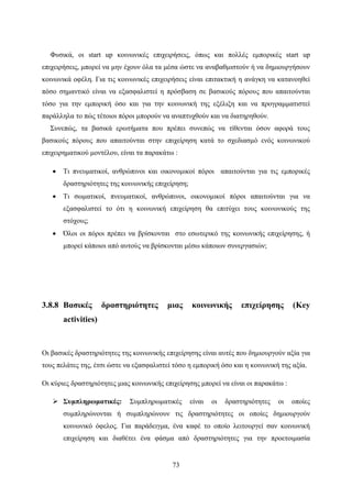 73
Φυσικά, οι start up κοινωνικές επιχειρήσεις, όπως και πολλές εμπορικές start up
επιχειρήσεις, μπορεί να μην έχουν όλα τα μέσα ώστε να αναβαθμιστούν ή να δημιουργήσουν
κοινωνικά οφέλη. Για τις κοινωνικές επιχειρήσεις είναι επιτακτική η ανάγκη να κατανοηθεί
πόσο σημαντικό είναι να εξασφαλιστεί η πρόσβαση σε βασικούς πόρους που απαιτούνται
τόσο για την εμπορική όσο και για την κοινωνική της εξέλιξη και να προγραμματιστεί
παράλληλα το πώς τέτοιοι πόροι μπορούν να αναπτυχθούν και να διατηρηθούν.
Συνεπώς, τα βασικά ερωτήματα που πρέπει συνεπώς να τίθενται όσον αφορά τους
βασικούς πόρους που απαιτούνται στην επιχείρηση κατά το σχεδιασμό ενός κοινωνικού
επιχειρηματικού μοντέλου, είναι τα παρακάτω :
 Τι πνευματικοί, ανθρώπινοι και οικονομικοί πόροι απαιτούνται για τις εμπορικές
δραστηριότητες της κοινωνικής επιχείρηση;
 Τι σωματικοί, πνευματικοί, ανθρώπινοι, οικονομικοί πόροι απαιτούνται για να
εξασφαλιστεί το ότι η κοινωνική επιχείρηση θα επιτύχει τους κοινωνικούς της
στόχους;
 Όλοι οι πόροι πρέπει να βρίσκονται στο εσωτερικό της κοινωνικής επιχείρησης, ή
μπορεί κάποιοι από αυτούς να βρίσκονται μέσω κάποιων συνεργασιών;
3.8.8 Βασικές δραστηριότητες μιας κοινωνικής επιχείρησης (Key
activities)
Οι βασικές δραστηριότητες της κοινωνικής επιχείρησης είναι αυτές που δημιουργούν αξία για
τους πελάτες της, έτσι ώστε να εξασφαλιστεί τόσο η εμπορική όσο και η κοινωνική της αξία.
Οι κύριες δραστηριότητες μιας κοινωνικής επιχείρησης μπορεί να είναι οι παρακάτω :
 Συμπληρωματικές: Συμπληρωματικές είναι οι δραστηριότητες οι οποίες
συμπληρώνονται ή συμπληρώνουν τις δραστηριότητες οι οποίες δημιουργούν
κοινωνικό όφελος. Για παράδειγμα, ένα καφέ το οποίο λειτουργεί σαν κοινωνική
επιχείρηση και διαθέτει ένα φάσμα από δραστηριότητες για την προετοιμασία
 